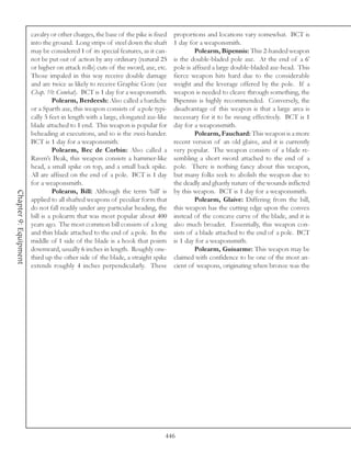 cavalry or other charges, the base of the pike is fixed   proportions and locations vary somewhat. BCT is
                       into the ground. Long strips of steel down the shaft      1 day for a weaponsmith.
                       may be considered 1 of its special features, as it can-            Polearm, Bipennis: This 2-handed weapon
                       not be put out of action by any ordinary (natural 25      is the double-bladed pole axe. At the end of a 6'
                       or higher on attack rolls) cuts of the sword, axe, etc.   pole is affixed a large double-bladed axe-head. This
                       Those impaled in this way receive double damage           fierce weapon hits hard due to the considerable
                       and are twice as likely to receive Graphic Gore (see      weight and the leverage offered by the pole. If a
                       Chap. 10: Combat). BCT is 1 day for a weaponsmith.        weapon is needed to cleave through something, the
                                 Polearm, Berdeesh: Also called a bardiche       Bipennis is highly recommended. Conversely, the
                       or a Sparth axe, this weapon consists of a pole typi-     disadvantage of this weapon is that a large area is
                       cally 5 feet in length with a large, elongated axe-like   necessary for it to be swung effectively. BCT is 1
                       blade attached to 1 end. This weapon is popular for       day for a weaponsmith.
                       beheading at executions, and so is the zwei-hander.                Polearm, Fauchard: This weapon is a more
                       BCT is 1 day for a weaponsmith.                           recent version of an old glaive, and it is currently
                                 Polearm, Bec de Corbin: Also called a           very popular. The weapon consists of a blade re-
                       Raven’s Beak, this weapon consists a hammer-like          sembling a short sword attached to the end of a
                       head, a small spike on top, and a small back spike.       pole. There is nothing fancy about this weapon,
                       All are affixed on the end of a pole. BCT is 1 day        but many folks seek to abolish the weapon due to
                       for a weaponsmith.                                        the deadly and ghastly nature of the wounds inflicted
                                 Polearm, Bill: Although the term ‘bill’ is      by this weapon. BCT is 1 day for a weaponsmith.
Chapter 9: Equipment




                       applied to all shafted weapons of peculiar form that               Polearm, Glaive: Differing from the bill,
                       do not fall readily under any particular heading, the     this weapon has the cutting edge upon the convex
                       bill is a polearm that was most popular about 400         instead of the concave curve of the blade, and it is
                       years ago. The most common bill consists of a long        also much broader. Essentially, this weapon con-
                       and thin blade attached to the end of a pole. In the      sists of a blade attached to the end of a pole. BCT
                       middle of 1 side of the blade is a hook that points       is 1 day for a weaponsmith.
                       downward, usually 6 inches in length. Roughly one-                 Polearm, Guisarme: This weapon may be
                       third up the other side of the blade, a straight spike    claimed with confidence to be one of the most an-
                       extends roughly 4 inches perpendicularly. These           cient of weapons, originating when bronze was the




                                                                             446
 