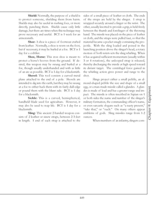 Shield: Normally, the purpose of a shield is    sides of a small piece of leather or cloth. The ends
to protect someone, shielding them from harm.            of the straps are held by the slinger. 1 strap is
Shields may also be useful in rushing foes, or more      wrapped securely around a finger or the wrist. The
directly, punching them. Shields cause only little       other, usually knotted to provide a grip, is held freely
damage, but there are times when this technique may      between the thumb and forefinger of the throwing
prove necessary and useful. BCT is 1 week for an         hand. The missile was placed on the piece of leather
armorsmith.                                              or cloth, and the straps were pulled taut, so that the
         Shoe: A shoe is a piece of footwear crafted     material became a pocket snugly containing the pro-
from leather. Normally, a shoe is worn on the foot,      jectile. With the sling loaded and poised in the
but if necessary, it may be hurled at a foe. BCT is 1    launching position above the slinger’s head, a rotary
day for a cobbler.                                       motion of both wrists sets the sling whirling. When
         Shoe, Horse: This iron shoe is meant to         it has acquired sufficient momentum (usually within
protect a horse’s hooves from the ground. If de-         3 or 4 rotations), the unlooped strap is released,
sired, this weapon may be swung and hurled at a          thereby discharging the missle at high speed toward
foe, though usually underhanded and with as little       its distant target. The centrifugal force gained in
of an arc as possible. BCT is 1 day for a blacksmith.    the whirling action gives power and range to the
         Shovel: This tool consists a curved metal       shot.
plane attached to the end of a pole. Shovels are                  Slings project either a small pebble, an al-
intended to dig into the earth, but they may be swung    mond-shaped pebble the size and shape of a small
at a foe to either hack them with its fairly dull edge   egg, or a man-made missile called a glandes. A glan-




                                                                                                                    Chapter 9: Equipment
or pound them with the blunt side. BCT is 1 day          des is made of lead and has a greater range and im-
for a blacksmith.                                        pact. The missile is often inscribed in Sapian on 1
         Sickle: This is a curved, hemispherical,        or both sides the name and number of the slinger’s
handheld blade used for agriculture. However, it         military formation, the commanding officer’s name,
may also be used to reap life. BCT is 1 day for a        or even sarcastic slogans such as “a nasty present,”
blacksmith.                                              “take that,” or “ouch.” On many others appear
         Sling: This ancient 2-handed weapon con-        emblems of gods. Sling missiles range from 1-2
sists of 2 leather or sinew straps, between 2-3 feet     ounces.
in length. 1 end of each strap is attached to the                 When members of an infantry, slingers com-




                                                     449
 