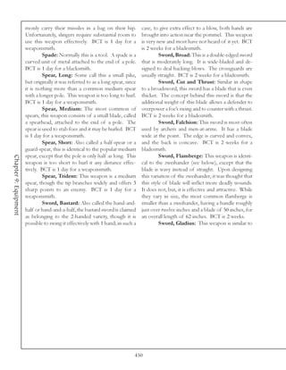 monly carry their missiles in a bag on their hip.          case, to give extra effect to a blow, both hands are
                       Unfortunately, slingers require substantial room to        brought into action near the pommel. This weapon
                       use this weapon effectively. BCT is 1 day for a            is very new and most have not heard of it yet. BCT
                       weaponsmith.                                               is 2 weeks for a bladesmith.
                                Spade: Normally this is a tool. A spade is a               Sword, Broad: This is a double-edged sword
                       curved unit of metal attached to the end of a pole.        that is moderately long. It is wide-bladed and de-
                       BCT is 1 day for a blacksmith.                             signed to deal hacking blows. The crossguards are
                                Spear, Long: Some call this a small pike,         usually straight. BCT is 2 weeks for a bladesmith.
                       but originally it was referred to as a long spear, since            Sword, Cut and Thrust: Similar in shape
                       it is nothing more than a common medium spear              to a broadsword, this sword has a blade that is even
                       with a longer pole. This weapon is too long to hurl.       thicker. The concept behind this sword is that the
                       BCT is 1 day for a weaponsmith.                            additional weight of this blade allows a defender to
                                Spear, Medium: The most common of                 overpower a foe’s swing and to counter with a thrust.
                       spears, this weapon consists of a small blade, called      BCT is 2 weeks for a bladesmith.
                       a spearhead, attached to the end of a pole. The                     Sword, Falchion: This sword is most often
                       spear is used to stab foes and it may be hurled. BCT       used by archers and men-at-arms. It has a blade
                       is 1 day for a weaponsmith.                                wide at the point. The edge is curved and convex,
                                Spear, Short: Also called a half-spear or a       and the back is concave. BCT is 2 weeks for a
                       guard-spear, this is identical to the popular medium       bladesmith.
                       spear, except that the pole is only half as long. This              Sword, Flamberge: This weapon is identi-
Chapter 9: Equipment




                       weapon is too short to hurl it any distance effec-         cal to the zweihander (see below), except that the
                       tively. BCT is 1 day for a weaponsmith.                    blade is wavy instead of straight. Upon designing
                                Spear, Trident: This weapon is a medium           this variation of the zweihander, it was thought that
                       spear, though the tip branches widely and offers 3         this style of blade will inflict more deadly wounds.
                       sharp points to an enemy. BCT is 1 day for a               It does not, but, it is effective and attractive. While
                       weaponsmith.                                               they vary in size, the most common flamberge is
                                Sword, Bastard: Also called the hand-and-         smaller than a zweihander, having a handle roughly
                       half or hand-and-a-half, the bastard sword is claimed      just over twelve inches and a blade of 50 inches, for
                       as belonging to the 2-handed variety, though it is         an overall length of 62 inches. BCT is 2 weeks.
                       possible to swing it effectively with 1 hand; in such a             Sword, Gladius: This weapon is similar to




                                                                              450
 