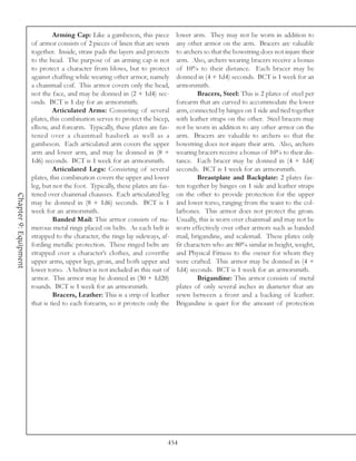 Arming Cap: Like a gambeson, this piece          lower arm. They may not be worn in addition to
                       of armor consists of 2 pieces of linen that are sewn      any other armor on the arm. Bracers are valuable
                       together. Inside, straw pads the layers and protects      to archers so that the bowstring does not injure their
                       to the head. The purpose of an arming cap is not          arm. Also, archers wearing bracers receive a bonus
                       to protect a character from blows, but to protect         of 10% to their distance. Each bracer may be
                       against chaffing while wearing other armor, namely        donned in (4 + 1d4) seconds. BCT is 1 week for an
                       a chainmail coif. This armor covers only the head,        armorsmith.
                       not the face, and may be donned in (2 + 1d4) sec-                  Bracers, Steel: This is 2 plates of steel per
                       onds. BCT is 1 day for an armorsmith.                     forearm that are curved to accommodate the lower
                                Articulated Arms: Consisting of several          arm, connected by hinges on 1 side and tied together
                       plates, this combination serves to protect the bicep,     with leather straps on the other. Steel bracers may
                       elbow, and forearm. Typically, these plates are fas-      not be worn in addition to any other armor on the
                       tened over a chainmail hauberk as well as a               arm. Bracers are valuable to archers so that the
                       gambeson. Each articulated arm covers the upper           bowstring does not injure their arm. Also, archers
                       arm and lower arm, and may be donned in (8 +              wearing bracers receive a bonus of 10% to their dis-
                       1d6) seconds. BCT is 1 week for an armorsmith.            tance. Each bracer may be donned in (4 + 1d4)
                                Articulated Legs: Consisting of several          seconds. BCT is 1 week for an armorsmith.
                       plates, this combination covers the upper and lower                Breastplate and Backplate: 2 plates fas-
                       leg, but not the foot. Typically, these plates are fas-   ten together by hinges on 1 side and leather straps
                       tened over chainmail chausses. Each articulated leg       on the other to provide protection for the upper
Chapter 9: Equipment




                       may be donned in (8 + 1d6) seconds. BCT is 1              and lower torso, ranging from the waist to the col-
                       week for an armorsmith.                                   larbones. This armor does not protect the groin.
                                Banded Mail: This armor consists of nu-          Usually, this is worn over chainmail and may not be
                       merous metal rings placed on belts. As each belt is       worn effectively over other armors such as banded
                       strapped to the character, the rings lay sideways, af-    mail, brigandine, and scalemail. These plates only
                       fording metallic protection. These ringed belts are       fit characters who are 80% similar in height, weight,
                       strapped over a character’s clothes, and coverthe         and Physical Fitness to the owner for whom they
                       upper arms, upper legs, groin, and both upper and         were crafted. This armor may be donned in (4 +
                       lower torso. A helmet is not included in this suit of     1d4) seconds. BCT is 1 week for an armorsmith.
                       armor. This armor may be donned in (30 + 1d20)                     Brigandine: This armor consists of metal
                       rounds. BCT is 1 week for an armorsmith.                  plates of only several inches in diameter that are
                                Bracers, Leather: This is a strip of leather     sewn between a front and a backing of leather.
                       that is tied to each forearm, so it protects only the     Brigandine is quiet for the amount of protection




                                                                             454
 