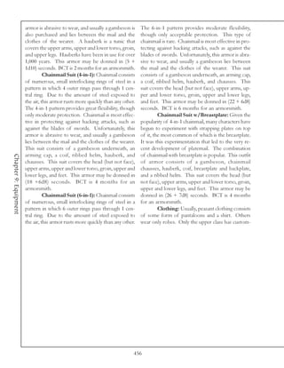 armor is abrasive to wear, and usually a gambeson is     The 6-in-1 pattern provides moderate flexibility,
                       also purchased and lies between the mail and the         though only acceptable protection. This type of
                       clothes of the wearer. A hauberk is a tunic that         chainmail is rare. Chainmail is most effective in pro-
                       covers the upper arms, upper and lower torso, groin,     tecting against hacking attacks, such as against the
                       and upper legs. Hauberks have been in use for over       blades of swords. Unfortunately, this armor is abra-
                       1,000 years. This armor may be donned in (5 +            sive to wear, and usually a gambeson lies between
                       1d10) seconds. BCT is 2 months for an armorsmith.        the mail and the clothes of the wearer. This suit
                                 Chainmail Suit (4-in-1): Chainmail consists    consists of a gambeson underneath, an arming cap,
                       of numerous, small interlocking rings of steel in a      a coif, ribbed helm, hauberk, and chausses. This
                       pattern in which 4 outer rings pass through 1 cen-       suit covers the head (but not face), upper arms, up-
                       tral ring. Due to the amount of steel exposed to         per and lower torso, groin, upper and lower legs,
                       the air, this armor rusts more quickly than any other.   and feet. This armor may be donned in (22 + 6d8)
                       The 4-in-1 pattern provides great flexibility, though    seconds. BCT is 6 months for an armorsmith.
                       only moderate protection. Chainmail is most effec-                Chainmail Suit w/Breastplate: Given the
                       tive in protecting against hacking attacks, such as      popularity of 4-in-1 chainmail, many characters have
                       against the blades of swords. Unfortunately, this        begun to experiment with strapping plates on top
                       armor is abrasive to wear, and usually a gambeson        of it, the most common of which is the breastplate.
                       lies between the mail and the clothes of the wearer.     It was this experimentation that led to the very re-
                       This suit consists of a gambeson underneath, an          cent development of platemail. The combination
                       arming cap, a coif, ribbed helm, hauberk, and            of chainmail with breastplate is popular. This outfit
Chapter 9: Equipment




                       chausses. This suit covers the head (but not face),      of armor consists of a gambeson, chainmail
                       upper arms, upper and lower torso, groin, upper and      chausses, hauberk, coif, breastplate and backplate,
                       lower legs, and feet. This armor may be donned in        and a ribbed helm. This suit covers the head (but
                       (18 +6d8) seconds. BCT is 4 months for an                not face), upper arms, upper and lower torso, groin,
                       armorsmith.                                              upper and lower legs, and feet. This armor may be
                                 Chainmail Suit (6-in-1): Chainmail consists    donned in (26 + 7d8) seconds. BCT is 4 months
                       of numerous, small interlocking rings of steel in a      for an armorsmith.
                       pattern in which 6 outer rings pass through 1 cen-                Clothing: Usually, peasant clothing consists
                       tral ring. Due to the amount of steel exposed to         of some form of pantaloons and a shirt. Others
                       the air, this armor rusts more quickly than any other.   wear only robes. Only the upper class has custom-




                                                                            456
 