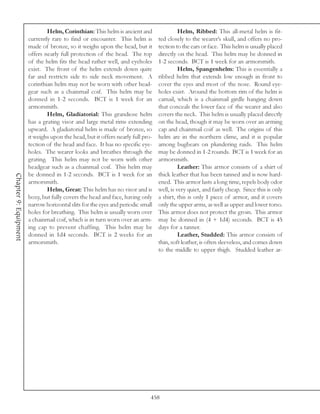 Helm, Corinthian: This helm is ancient and                  Helm, Ribbed: This all-metal helm is fit-
                       currently rare to find or encounter. This helm is         ted closely to the wearer’s skull, and offers no pro-
                       made of bronze, so it weighs upon the head, but it        tection to the ears or face. This helm is usually placed
                       offers nearly full protection of the head. The top        directly on the head. This helm may be donned in
                       of the helm fits the head rather well, and eyeholes       1-2 seconds. BCT is 1 week for an armorsmith.
                       exist. The front of the helm extends down quite                     Helm, Spangenhelm: This is essentially a
                       far and restricts side to side neck movement. A           ribbed helm that extends low enough in front to
                       corinthian helm may not be worn with other head-          cover the eyes and most of the nose. Round eye-
                       gear such as a chainmail coif. This helm may be           holes exist. Around the bottom rim of the helm is
                       donned in 1-2 seconds. BCT is 1 week for an               camail, which is a chainmail girdle hanging down
                       armorsmith.                                               that conceals the lower face of the wearer and also
                               Helm, Gladiatorial: This grandiose helm           covers the neck. This helm is usually placed directly
                       has a grating visor and large metal rims extending        on the head, though it may be worn over an arming
                       upward. A gladiatorial helm is made of bronze, so         cap and chainmail coif as well. The origins of this
                       it weighs upon the head, but it offers nearly full pro-   helm are in the northern clime, and it is popular
                       tection of the head and face. It has no specific eye-     among bugbears on plundering raids. This helm
                       holes. The wearer looks and breathes through the          may be donned in 1-2 rounds. BCT is 1 week for an
                       grating. This helm may not be worn with other             armorsmith.
                       headgear such as a chainmail coif. This helm may                    Leather: This armor consists of a shirt of
                       be donned in 1-2 seconds. BCT is 1 week for an            thick leather that has been tanned and is now hard-
Chapter 9: Equipment




                       armorsmith.                                               ened. This armor lasts a long time, repels body odor
                               Helm, Great: This helm has no visor and is        well, is very quiet, and fairly cheap. Since this is only
                       boxy, but fully covers the head and face, having only     a shirt, this is only 1 piece of armor, and it covers
                       narrow horizontal slits for the eyes and periodic small   only the upper arms, as well as upper and lower torso.
                       holes for breathing. This helm is usually worn over       This armor does not protect the groin. This armor
                       a chainmail coif, which is in turn worn over an arm-      may be donned in (4 + 1d4) seconds. BCT is 45
                       ing cap to prevent chaffing. This helm may be             days for a tanner.
                       donned in 1d4 seconds. BCT is 2 weeks for an                        Leather, Studded: This armor consists of
                       armorsmith.                                               thin, soft leather, is often sleeveless, and comes down
                                                                                 to the middle to upper thigh. Studded leather ar-




                                                                             458
 