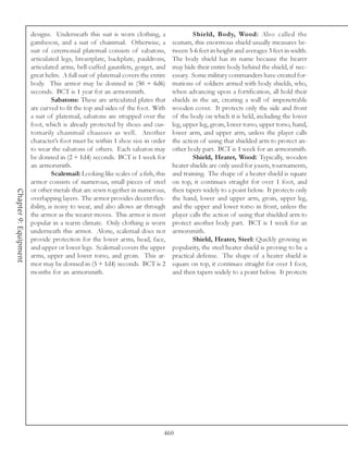 designs. Underneath this suit is worn clothing, a                   Shield, Body, Wood: Also called the
                       gambeson, and a suit of chainmail. Otherwise, a             scutum, this enormous shield usually measures be-
                       suit of ceremonial platemail consists of sabatons,          tween 5-6 feet in height and averages 3 feet in width.
                       articulated legs, breastplate, backplate, pauldrons,        The body shield has its name because the bearer
                       articulated arms, bell-cuffed gauntlets, gorget, and        may hide their entire body behind the shield, if nec-
                       great helm. A full suit of platemail covers the entire      essary. Some military commanders have created for-
                       body. This armor may be donned in (50 + 6d6)                mations of soldiers armed with body shields, who,
                       seconds. BCT is 1 year for an armorsmith.                   when advancing upon a fortification, all hold their
                                  Sabatons: These are articulated plates that      shields in the air, creating a wall of impenetrable
                       are curved to fit the top and sides of the foot. With       wooden cover. It protects only the side and front
                       a suit of platemail, sabatons are strapped over the         of the body on which it is held, including the lower
                       foot, which is already protected by shoes and cus-          leg, upper leg, groin, lower torso, upper torso, hand,
                       tomarily chainmail chausses as well. Another                lower arm, and upper arm, unless the player calls
                       character’s foot must be within 1 shoe size in order        the action of using that shielded arm to protect an-
                       to wear the sabatons of others. Each sabaton may            other body part. BCT is 1 week for an armorsmith.
                       be donned in (2 + 1d4) seconds. BCT is 1 week for                   Shield, Heater, Wood: Typically, wooden
                       an armorsmith.                                              heater shields are only used for jousts, tournaments,
                                  Scalemail: Looking like scales of a fish, this   and training. The shape of a heater shield is square
                       armor consists of numerous, small pieces of steel           on top, it continues straight for over 1 foot, and
                       or other metals that are sewn together in numerous,         then tapers widely to a point below. It protects only
Chapter 9: Equipment




                       overlapping layers. The armor provides decent flex-         the hand, lower and upper arm, groin, upper leg,
                       ibility, is noisy to wear, and also allows air through      and the upper and lower torso in front, unless the
                       the armor as the wearer moves. This armor is most           player calls the action of using that shielded arm to
                       popular in a warm climate. Only clothing is worn            protect another body part. BCT is 1 week for an
                       underneath this armor. Alone, scalemail does not            armorsmith.
                       provide protection for the lower arms, head, face,                  Shield, Heater, Steel: Quickly growing in
                       and upper or lower legs. Scalemail covers the upper         popularity, the steel heater shield is proving to be a
                       arms, upper and lower torso, and groin. This ar-            practical defense. The shape of a heater shield is
                       mor may be donned in (5 + 1d4) seconds. BCT is 2            square on top, it continues straight for over 1 foot,
                       months for an armorsmith.                                   and then tapers widely to a point below. It protects




                                                                               460
 