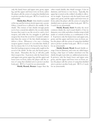 only the hand, lower and upper arm, groin, upper          other round shields, this shield averages 3 feet in
leg, and the upper and lower torso in front, unless       diameter, and bronze is very heavy. Typically, the
the player calls the action of using that shielded arm    upper lip is rested on the soldier’s shoulder to allevi-
to protect another body part. BCT is 1 week for an        ate its weight. It protects only the hand, lower and
armorsmith.                                               upper arm, groin, and the upper and lower torso in
         Shield, Kite, Wood: A kite shield is rounded     front, unless the player calls the action of using that
at the top, and the bottom slowly tapers into a point.    shielded arm to protect another body part. BCT is
Often, a metal boss is affixed to the middle of the       1 week for an armorsmith.
shield. The owners of kite shields strongly prefer                 Shield, Round, Steel: Possibly the most
not to have a metal rim added to the wooden shield,       common shield, the steel round shield is 2 feet in
because they want to use the wood to catch a foe’s        diameter, very solid, and either a leather strap is held
weapon, and while the foe struggles to pull their         inside or a metal crossbar, or a combination of the
weapon free from the wood for 1 round if embed-           2. It protects only the hand, lower and upper arm,
ded, then the owner of the kite shield attempts to        groin, and the upper and lower torso in front, un-
deliver a blow. Whenever a foe uses a hacking             less the player calls the action of using that shielded
weapon against a bearer of a wooden kite shield, if       arm to protect another body part. BCT is 1 week
the foe misses the CA of the bearer by less than 5,       for an armorsmith.
then the hacking weapon is tempoarily caught in the                Shield, Round, Wood: Round shields av-
wood of the shield. In this case, the bearer gains a      erage 2 feet in diameter, and some are called targes,
free attack. Thereafter, the foe, if still alive, pulls   having a thin layer of leather stretched over the




                                                                                                                     Chapter 9: Equipment
their weapon free. It protects only the hand, lower       shield, though it provides no additional protection.
and upper arm, groin, upper leg, and the upper and        It protects only the hand, lower and upper arm,
lower torso in front, unless the player calls the ac-     groin, and the upper and lower torso in front, un-
tion of using that shielded arm to protect another        less the player calls the action of using that shielded
body part. BCT is 1 week for an armorsmith.               arm to protect another body part. BCT is 1 week
         Shield, Round, Bronze: Larger than the           for an armorsmith.




                                                      461
 