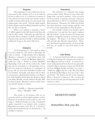 Surprise                                                 Intentions
                               The beginning of each combat may be un-                    The intentions of a character may change
                     announced by the attacker, such as in an ambush.            each second in combat. However, some actions take
                     In fact, it often is not. If a character is unaware of      longer than a second to perform. Once an action
                     a foe, then the foe may attack once and the victim is       has been started, a character must pass a Reaction
                     unable to retaliate that round; a foe who attacks with      Speed skill check at TH 17 to immediately change
                     surprise gains a free attack. After the single surprise     their intentions. Otherwise, the Aedile may declare
                     attack, initiative must be rolled by all parties involved   that their intentions cannot change until the next
                     who are able to respond.                                    second or round, depending on their discretion.
                               When a foe surprises a character, a bonus                  For example, a human may intend to attack
                     of 3d10 is applied to the skill check for the first, and    a kobold, but 1 second into the round a bugbear
                     only the first, attack. Thereafter, provided the ini-       kills the kobold. At this moment, the human may
                     tial attack did not debilitate or kill the character, the   attempt to change his intentions and instead attack
                     character may respond normally or without penalty,          the bugbear. The player of the human character
                     voiding the bonus to the attack skill check.                rolls and fails their Reaction Speed check. There-
                                                                                 fore, the human’s mental reactions are slow enough
                                                                                 that they are unable to stop their attack on the
                                           Initiative                            kobold.
                              At the beginning of each round, an initia-
                     tive roll is made for each attack to determine the
Chapter 10: Combat




                     order of attacks. A high initiative roll is desirable,                         Life Points
                     allowing a combatant to react before those with                      A character’s Life Points (LP) are a measure
                     lower initiative. Consult the Reaction Speed sub-           of how much damage the character can sustain be-
                     ability (see Chap. 3: Abilities) to obtain a modifier.      fore falling unconscious or dead. As characters in-
                     Depending on the scale of the combat, the Aedile            crease in occupational level, they do not gain addi-
                     may opt for each player to roll separately, or for 1        tional LP. Upon character creation, the LP Modifi-
                     roll to be made for each group of combatants. If            ers from Strength, Health, and Drive (see Chap. 3:
                     group rolls are used, then individual modifiers are         Abilities)are applied directly to the Base LP, which
                     not included. Normally, each player rolls for their         are determined according to race (see Chap. 1: Race
                     own character, adjusting their initiative according to      and Gender). The result is the LP of the character.
                     the Skill Modifier listed under the Reaction Speed          When a character is reduced to 20% of their LP,
                     sub-ability, Breadth, and the Delivery Penalty (DP)         they are unconscious; upon being reduced to 0, the
                     for their weapon. Breadth is only for melee weap-           character is dead.
                     ons and first attacks in combat:

                        Initiative = (1d100) +/- (Reaction Speed Skill
                                   Mod.) + (Breadth) - (DP)

                             The results of all initiative rolls are an-                    MEMENTO.MORI
                     nounced, and those with the higher initiative act first.
                     Weapons are usually not as fast as fists or one’s own
                     body, so a Delivery Penalty (see Chap. 9: Equipment)
                     applies negatively to an initiative with a weapon.
                     Regarding movement, each 10% of a character’s
                                                                                      Remember that you die.
                     Sprint speed traveled before an attack incurs a - 10
                     modifier to initiative.


                                                                             466
 
