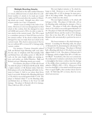 Multiple Brawling Attacks                                  The next highest initiative is 76, which be-
                              As indicated on the table entitled ‘Duration      longs to Fulk. However, to see if Fulk can attack
                     of Action’, different forms of attack allow for a dif-     after taking 30% of LP in damage, he must pass a
                     ferent number of attacks to be made per round.             TH of 30, rolling 1d100. The player of Fulk rolls
                     Agility and SP invested affect the number of Brawl-        27, and so Fulk loses this attack.
                     ing attacks per round. Strength may affect some                     The next highest initiative is 51, which still
                     weapon attacks (see Chap. 9: Equipment).                   belongs to Fulk. The player of Fulk rolls a 43 on
                              Attacks occur according to the order of ini-      the Brawling table, indicating he attempts a ‘Fist to
                     tiative. However, if a foe was damaged prior to their      Throat’. The player of Fulk rolls a Brawling skill
                     attack in this combat, then the damaged foe must           check of 21, which is successful against Roland’s CA
                     roll 1d100 and exceed a TH to be able to make fu-          10. The player of Fulk rolls 1d12 damage for punch-
                     ture attacks in the current round. The TH is equal         ing Roland’s throat, and the result is 3 for damage.
                     to a cumulative percent of their LP that was lost in       Since this is less than 20% of the LP of Roland,
                     the current combat. If the check is failed, then the       Roland is able automatically to perform his next at-
                     damaged foe may not make their next attack in the          tack.
                     current round. This check is unnecessary if the foe                 The lowest initiative is 26, which belongs to
                     has not suffered 20% or more LP of damage in the           Roland. Consulting the Brawling table, the player
                     current combat.                                            of Roland rolls 51, determining he will attempt ‘Fist
                              For instance, 2 human characters named            to Temple’ for 1d12 damage. The player of Roland
                     Fulk and Roland begin Brawling with each other.            rolls a Brawling skill check of 22, which is successful
Chapter 10: Combat




                     For the sake of simplicity with this example, Fulk         against Fulk’s CA 10. The player of Roland rolls 5
                     and Roland have sub-ability scores of 100, 20 LP           for damage, which is higher than 20% of Fulk’s ini-
                     each, are the same height, neither are wearing ar-         tial 20 LP. Nonetheless, this does not extend into
                     mor, and neither are skilled Brawlers. Fulk and            the next round of initiatives and attacks, but if Fulk
                     Roland each get 2 Brawling attacks per round.              is damaged in this future combat, then the damage
                              For initiative, the player of Fulk rolls 51 and   of the attack, when considered as a percent, will be
                     76, while the player of Roland rolls 80 and 26. With       added to TH 55% (30% + 25%). However, if Fulk
                     a higher initiative of 80, Roland strikes Fulk first.      loses less than 25% of his initial total LP, but greater
                     Both players roll on the Brawling skill table for hu-      than or equal to 20%, then another check must be
                     mans in Chapter 8: Skills to see where their blows         made. If Fulk loses 25% or more, then he is ren-
                     land, if successful. Roland rolls a Brawling skill check   dered unconscious.
                     of 14, which is successful against Fulk’s CA 10. The
                     player of Roland rolled 77 on the Brawling table,
                     and Roland does an ‘Elbow to the Nose’ for 2d8
                     damage. The player of Roland rolls 6 for damage.
                     Thus, Fulk loses 30% of his LP.




                                                                            470
 