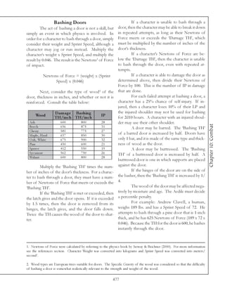 Bashing Doors                                       If a character is unable to bash through a
        The act of bashing a door is not a skill, but          door, then the character may be able to break it down
simply an event in which physics is involved. In               in repeated attempts, as long as their Newtons of
order for a character to bash through a door, simply           Force meets or exceeds the ‘Damage TH’, which
consider their weight and Sprint Speed, although a             must be multiplied by the number of inches of the
character may jog or run instead. Multiply the                 door’s thickness.
character’s weight x Sprint Speed, and multiply the                     If a character’s Newtons of Force are be-
result by 0.046. The result is the Newtons1 of Force           low the ‘Damage TH’, then the character is unable
of impact.                                                     to bash through the door, even with repeated at-
                                                               tempts.
             Newtons of Force = (weight) x (Sprint                      If a character is able to damage the door as
                   Speed) x (0.046)                            determined above, then divide their Newtons of
                                                               Force by 100. This is the number of IP in damage
        Next, consider the type of wood2 of the                that are done.
door, thickness in inches, and whether or not it is                     For each failed attempt at bashing a door, a
reinforced. Consult the table below:                           character has a 25% chance of self-injury. If in-
                                                               jured, then a character loses 10% of their LP and
                    D am age Bas hing                          the injured shoulder may not be used for bashing
       Wood         TH/inc h TH/inc h              IP          for 2d10 hours. A character with an injured shoul-
  A sh                 600           800           28          der may use their other shoulder.




                                                                                                                              Chapter 10: Combat
  Be e c h             656           875           31                   A door may be barred. The ‘Bashing TH’
  Che rry              581           775           27
  Ma pl e , Ha rd      637           850           30
                                                               of a barred door is increased by half. Doors have
  O a k , Whi te       675           900           32          only 1 bar, and it is made of the same type and thick-
  Pi ne                450           600           21          ness of wood as the door.
  Spr uc e             412           550           19                   A door may be buttressed. The ‘Bashing
  Sy c a more          562           750           26          TH’ of a buttressed door is increased by half. A
  Wa l nut             600           800           28
                                                               buttressed door is one in which supports are placed
        Multiply the ‘Bashing TH’ times the num-               against the door.
ber of inches of the door’s thickness. For a charac-                    If the hinges of the door are on the side of
ter to bash through a door, they must have a num-              the basher, then the ‘Bashing TH’ is increased by 1/
ber of Newtons of Force that meets or exceeds the              4.
‘Bashing TH’.                                                           The wood of the door may be affected nega-
        If the ‘Bashing TH’ is met or exceeded, then           tively by moisture and age. The Aedile must decide
the latch gives and the door opens. If it is exceeded          a percentile penalty.
by 1.5 times, then the door is removed from its                         For example: Andrew Clavell, a human,
hinges, the latch gives, and the door falls down.              weighs 189 lbs. and has a Sprint Speed of 72. He
Twice the TH causes the wood of the door to shat-              attempts to bash through a pine door that is 1-inch
ter.                                                           thick, and he has 625 Newtons of Force (189 x 72 x
                                                               0.046). Because the TH for the door is 600, he bashes
                                                               instantly through the door.



1. Newtons of Force were calculated by referring to the physics book by Serway & Beichner (2000). For more information
see the references section. Character Weight was converted into kilograms and Sprint Speed was converted into meters/
second2.

2. Wood types are European trees suitable for doors. The Specific Gravity of the wood was considered so that the difficulty
of bashing a door is somewhat realistically relevant to the strength and weight of the wood.

                                                           477
 