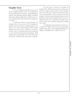 Graphic Gore                                                   Not all types of attacks are capable of
                                                      Graphic Gore. Breath weapons from creatures, gas,
          If an unmodified attack skill check roll is
                                                      and most magical attacks will not cause Graphic
TH 25 or higher, and the foe’s CA is exceeded by 3,
                                                      Gore, since they do not affect the body in the same
then Graphic Gore has occurred. Attack skill checks
                                                      way as a physical blow. These attacks do not hack,
include Aim, Brawling, Disarm, Hurl, or Weapon
                                                      pound, or stab the body, but instead affect it more
(General) or Weapon (Specific). Graphic Gore con-
                                                      generally. Some spells or spell-like effects may con-
sists of explanations of the results and consequences
                                                      stitute Graphic Gore. Determine the results of the
of attacks.
                                                      attack as usual, but consult the appropriate Graphic
          A difference between normal damage and
                                                      Gore table.
Graphic Gore is that, even if LP of damage are
                                                               Consider the body part that was struck suc-
equal between the 2 types of damage, there is not
                                                      cessfully, roll 3d10, and consult the appropriate
much to see with normal damage. With normal
                                                      Graphic Gore table. SP for Dismemberment, Im-
damage, the results are less visible for a variety of
                                                      paling, or Mangling may be added to the roll.
reasons, such as occurring under armor, internally,
or not much blood being spilt immediately. With
Graphic Gore, the damage is not only visible, but
spectacular. Graphic Gore is the stuff of legends.




                                                                                                              Chapter 10: Combat




                                                   479
 