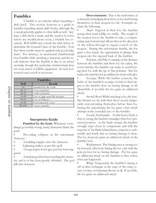Fumbles                                                            Over-extension: This is the misfortune of
                                                                               a character misjudging their blow or foe and forcing
                             A fumble is an extreme failure regarding a
                                                                               themselves or their weapon too far. Examples in-
                     skill check. This section, however, is a guide to
                                                                               clude the following:
                     fumbles regarding attack skill checks, although the
                                                                               •        Maul: Angered at their foe, the fumbler
                     concept generally applies to other skills as well. Any-
                                                                               swings their maul wildly, too wildly. The weight of
                     time a skill check is made and the result is 6 or less
                                                                               the weapon forces the fumbler to take a compen-
                     before any modifications occur, a Fumble has oc-
                                                                               sating step forward and still another in the direction
                     curred. Roll 1d100 and consult the table below to
                                                                               of the follow-through to regain control of the
                     determine the General Cause of the Fumble. Note
                                                                               weapon. During this unfortunate fumble, the foe
                     that these results must be applied with good judg-
                                                                               gains a free attack, the opportunity to plunge their
                     ment. For instance, an unarmored chambermaid
                                                                               weapon into the exposed back of the fumbler.
                     may Fumble while attacking a character, and the re-
                                                                               •        Polearm, Awl Pike: Counting on the distance
                     sult indicates that the Fumble is due to an armor
                                                                               between the fumbler and their foe for safety, the
                     anomaly, though this particular chambermaid does
                                                                               worst mistake the fumbler can make is overshoot-
                     not wear armor or fallible equipment. In such non-
                                                                               ing their foe with the tip of this polearm. The foe
                     sensical cases, reroll as necessary.
                                                                               rushes the fumbler for an additional attack with glee.
                                                                               •        Scourge: While the leather connects, the
                                            Fum ble s                          barbs of the fumbler’s scourge overshoot their tar-
                           Roll                        Re s ult
                             01         Puni she d by the Gods
                                                                               get so the fumbler does no lasting damage at all.
Chapter 10: Combat




                           0 2 -1 7     O v e r-e xte nsi on                   Meanwhile, if possible the foe gains an additional
                           1 8 -3 3     Unde r-e xte nsi on                    attack.
                           3 4 -4 9     Loss of gri p upon the we a pon        •        Sword, Short: While attacking a foe, the fum-
                           5 0 -6 5     Loss of ba l a nc e                    bler thrusts too far with their short sword, tempo-
                          6 6 -8 4      E nv i ronme nta l c a use
                          8 5 -1 0 0    Ar mor a noma l y
                                                                               rarily over-extending themselves before their foe.
                                                                               Seizing the opportunity, the foe gains a free attack
                                                                               attempt at the extended arm of the fumbler.
                                                                               •        Sword, Zweihander: As this heavy blade is
                                       Interpretive Guide                      slow to swing, the fumbler misjudges their foe’s per-
                              Punished by the Gods: Whenever some-             ceived position. As the blade swings, the fumbler
                     things go terribly wrong, many characters blame the       wrongly steps closer to compensate and with the
                     gods.                                                     majority of the blade behind them, connects so awk-
                     •        The ceiling collapses on the unfortunate         wardly and slowly that no lasting damage is done.
                     character.                                                The foe, however, gains an additional attack on the
                     •        A building topples onto the character.           fumbler now.
                     •        Lightning strikes, as per the spell.             •        Warhammer: This bludgeoner is swung too
                     •        A magical gate from ages past has been trig-     far forward, effectively hitting the foe only with the
                     gered.                                                    pole portion for no lasting damage. The foe gains
                     •        A random god has been watching the charac-       an additional attack on the fumbler as they realize
                     ter, and is or has been greatly offended. The god         what just happened.
                     kills the character.                                      •        Whip: Temporarily the fumbler’s timing is
                                                                               off in their technique as the snap of the whip oc-
                                                                               curs too late, not harming the foe at all. If possible,
                                                                               the foe gains an additional attack.




                                                                           488
 