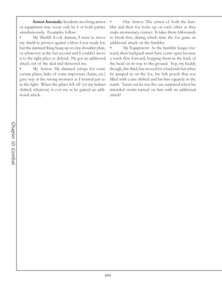 Armor Anomaly: Incidents involving armor       •        Our Armor: The armor of both the fum-
                     or equipment may occur only by 1 or both parties        bler and their foe locks up on each other as they
                     simultaneously. Examples follow:                        make momentary contact. It takes them 1d4 rounds
                     •        My Shield!: Look damnit, I went to move        to break free, during which time the foe gains an
                     my shield to protect against a blow I was ready for,    additional attack on the fumbler.
                     but the damned thing hung up on (my shoulder plate,     •        My Equipment: As the fumbler lunges for-
                     or whatever) at the last second and I couldn’t move     ward, their backpack must have come open because
                     it to the right place to defend. He got an additional   a torch flew forward, bopping them in the back of
                     attack out of the deal and skewered me.                 the head on its way to the ground. Yep, my buddy
                     •        My Armor: My damned (straps for some           though, this thief, has moved for a backstab but when
                     certain plates, links of some important chains, etc.)   he jumped in on the foe, his belt pouch that was
                     gave way at the wrong moment as I twisted just so       filled with coins shifted and hit him squarely in the
                     in the fight. When the plates fell off (or my helmet    nards. Turns out he was the one surprised when his
                     shifted, whatever) it cost me as he gained an addi-     intended victim turned on him with an additional
                     tional attack.                                          attack!
Chapter 10: Combat




                                                                         490
 