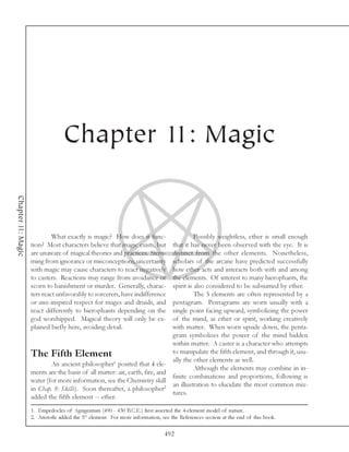 Chapter 11: Magic
Chapter 11: Magic




                             What exactly is magic? How does it func-                  Possibly weightless, ether is small enough
                    tion? Most characters believe that magic exists, but     that it has never been observed with the eye. It is
                    are unaware of magical theories and practices. Stem-     distinct from the other elements. Nonetheless,
                    ming from ignorance or misconceptions, uncertainty       scholars of the arcane have predicted successfully
                    with magic may cause characters to react negatively      how ether acts and interacts both with and among
                    to casters. Reactions may range from avoidance or        the elements. Of interest to many hierophants, the
                    scorn to banishment or murder. Generally, charac-        spirit is also considered to be subsumed by ether.
                    ters react unfavorably to sorcerers, have indifference             The 5 elements are often represented by a
                    or awe-inspired respect for mages and druids, and        pentagram. Pentagrams are worn usually with a
                    react differently to hierophants depending on the        single point facing upward, symbolizing the power
                    god worshipped. Magical theory will only be ex-          of the mind, as ether or spirit, working creatively
                    plained biefly here, avoiding detail.                    with matter. When worn upside down, the penta-
                                                                             gram symbolizes the power of the mind hidden
                                                                             within matter. A caster is a character who attempts
                    The Fifth Element                                        to manipulate the fifth element, and through it, usu-
                                                                             ally the other elements as well.
                            An ancient philosopher1 posited that 4 ele-
                                                                                       Although the elements may combine in in-
                    ments are the basis of all matter: air, earth, fire, and
                                                                             finite combinations and proportions, following is
                    water (for more information, see the Chemistry skill
                                                                             an illustration to elucidate the most common mix-
                    in Chap. 8: Skills). Soon thereafter, a philosopher2
                                                                             tures.
                    added the fifth element -- ether.
                    1. Empedocles of Agrigentum (490 - 430 B.C.E.) first asserted the 4-element model of nature.
                    2. Aristotle added the 5th element. For more information, see the References section at the end of this book.

                                                                               492
 