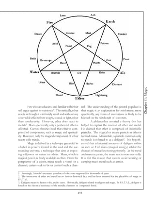 Chapter 11: Magic
        Few who are educated and familiar with ether              nel. The understanding of the general populace is
will argue against its existence1. Theoretically, ether           that magic is an explanation for misfortune; more
reacts as though it is infinitely small and without any           specifically, any form of misfortune is likely to be
observable effects from weight, sound, or light, other            blamed on the witchcraft of sorcerers.
than conductivity. However, ether does react to                            A philosopher asserted a theory that has
metals2. More specifically, only a portion of ether is            helped to explain the reaction of ether and metal.
affected. Current theories hold that ether is com-                He claimed that ether is comprised of indivisible
prised of components, such as magic and spiritual-                particles. The magical or arcane particle in ether is
ity. However, only the magical component of ether                 termed mana. Meanwhile, a particle common only
reacts with metals.                                               to metals is referred to as a defigere3. It is hypoth-
        Magic is defined as a technique grounded in               esized that substantial amounts of defigere within
a belief in powers located in the soul and the sur-               an inch or 2 of mana (magical energy) inhibit the
rounding universe, a technique that aims at impos-                chances of mana functioning properly. As the metal
ing willpower on nature or others. Mana, which is                 and mana separate, the mana reacts more normally.
magical power, is freely available in ether. From the             It is for this reason that casters avoid wearing or
perspective of a caster, mana needs a vessel or a                 carrying much metal such as armor.
channel; casters seek to be or control such a chan-

1. Amazingly, Aristotle’s incorrect postulate of ether was supported for thousands of years.
2. The interaction of ether and metal has no basis in historical fact, and has been invented for the playability of magic in
F.A.T.A.L.
3. Defigere means to fasten or fix, and to curse. Historically, defigere related to religion and magic. In F.A.T.A.L., defigere is
based on the electrical resistance of the metallic elements or compounds listed.

                                                              493
 
