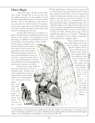 Chaos Magic                                                         Priestly spellcasting is often perceived as personal
                                                                    or sacred between the priest and their faith. Each
          Aside from mages, all other casters utilize
                                                                    time a priest becomes able to cast a new spell, the
chaos magic1, though few, if any, use this term.
                                                                    Aedile must determine whether or not a chant, in-
Essentially, practioners of chaos magic posit that
                                                                    gredient, and ritual are necessary (see below). If a
the relationship differs between each caster and the
                                                                    chant is necessary, then it is accomplished by the
universe. Due to this difference, what works for
                                                                    priest speaking in tongues. Speaking in tongues, also
one caster may not work for another. To practitio-
                                                                    called glossolalia, is not understood by others, but
ners of chaos magic, the most powerful component
                                                                    consists of a priest opening their mouth while medi-
is the will. Sorcerers and priests utilize chaos magic
                                                                    tating and allowing spirits or powers of the religion
instead of studying mana theories.
                                                                    to shape the words. Priestly chaos magic is more
          Sorcerers discover how to cast spells on ac-
                                                                    appropriately referred to as theurgia. Theurgical
cident. Usually unaware of and disinterested in mana
                                                                    magic, a subdivision of chaos magic, is magic that
theories, most sorcerers seem superstitious about
                                                                    in-herently involves a religious aspect.
their magic. In addition to accidental discovery, it is
                                                                                                Many creatures have in-
also possible to teach sorcery to others, though
                                                                                           nate relationships with mana
the first precept taught to the
                                                                                              and are capable of causing
student is that the exact method
                                                                                                specific magical effects;
that works for the teacher will
                                                                                                 such creatures may not,
probably not work for the student.
                                                                                                   without study, utilize
More than anything, instruction fo-




                                                                                                                                        Chapter 11: Magic
                                                                                                    other magical effects.
cuses on self-exploration. In any case,
                                                                                                     For variations of this
each time a sorcerer becomes able to
                                                                                                      reason, many crea-
cast a new spell, the player must deter-
                                                                                                       tures endowed
mine whether or not a chant, ingredient,
                                                                                                        with magic may
and ritual are necessary (see below).
                                                                                                         use limited selec-
          Priests receive spells either di-
                                                                                                          tions of spells -
rectly from their god, or from an
                                                                                                           - they are un-
attendant entity. In either case,
                                                                                                            able to cast
spells are granted to a priest in
                                                                                                             spells avail-
return for their faith, worship,
                                                                                                              able       to
and devotion. Most priests re-
                                                                                                               m a g e s.
ceive instructions during
                                                                                                               Some do
prayer to
                                                                                                                not need to
their god.
                                                                                                                cast spells,
Ty p i c a l l y,
                                                                                                                but simply
gods in-
                                                                                                                will their
for m their
                                                                                                                effect to
priests of
                                                                                                                happen.
what ingre-
dients and
chants are
necessary to
cast a spell.

1. Chaos Magic has been referenced from a publication by Phil Hine entitled “Oven-Ready Chaos” as a summary on the
subject. Chaos Magic is useful to F.A.T.A.L. due to its flexibility, and it is appropriate due to the diversity of historical magical
systems. For more information, see the References section at the end of this book.

                                                                495
 