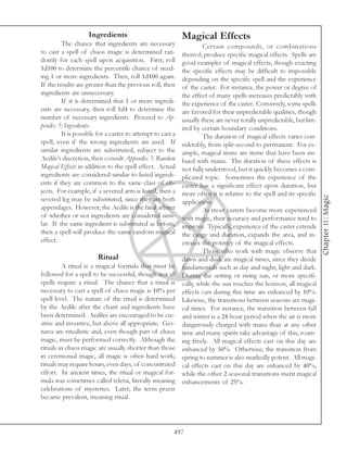 Ingredients                             Magical Effects
         The chance that ingredients are necessary                   Certain compounds, or combinations
to cast a spell of chaos magic is determined ran-           thereof, produce specific magical effects. Spells are
domly for each spell upon acquisition. First, roll          good examples of magical effects, though exacting
1d100 to determine the percentile chance of need-           the specific effects may be difficult to impossible
ing 1 or more ingredients. Then, roll 1d100 again.          depending on the specific spell and the experience
If the results are greater than the previous roll, then     of the caster. For instance, the power or degree of
ingredients are unnecessary.                                the effect of many spells increases predictably with
         If it is determined that 1 or more ingredi-        the experience of the caster. Conversely, some spells
ents are necessary, then roll 1d4 to determine the          are favored for their unpredictable qualities, though
number of necessary ingredients. Proceed to Ap-             usually these are never totally unpredictable, but lim-
pendix 5: Ingredients.                                      ited by certain boundary conditions.
         It is possible for a caster to attempt to cast a            The duration of magical effects varies con-
spell, even if the wrong ingredients are used. If           siderably, from split-second to permanent. For ex-
similar ingredients are substituted, subject to the         ample, magical items are items that have been im-
Aedile’s discretion, then consult Appendix 3: Random        bued with mana. The duration of these effects is
Magical Effects in addition to the spell effect. Actual     not fully understood, but it quickly becomes a com-
ingredients are considered similar to listed ingredi-       plicated topic. Sometimes the experience of the
ents if they are common to the same class of ob-            caster has a significant effect upon duration, but
jects. For example, if a severed arm is listed, then a      more often it is relative to the spell and its specific




                                                                                                                      Chapter 11: Magic
severed leg may be substituted, since they are both         application.
appendages. However, the Aedile is the final arbiter                 As most casters become more experienced
of whether or not ingredients are considered simi-          with magic, their accuracy and performance tend to
lar. If the same ingredient is substituted as before,       improve. Typically, experience of the caster extends
then a spell will produce the same random magical           the range and duration, expands the area, and in-
effect.                                                     creases the potency of the magical effects.
                                                                     Those who work with magic observe that
                        Ritual                              dawn and dusk are magical times, since they divide
         A ritual is a magical formula that must be         fundamentals such as day and night, light and dark.
followed for a spell to be successful, though not all       During the setting or rising sun, or more specifi-
spells require a ritual. The chance that a ritual is        cally, while the sun touches the horizon, all magical
necessary to cast a spell of chaos magic is 10% per         effects cast during this time are enhanced by 10%.
spell level. The nature of the ritual is determined         Likewise, the transitions between seasons are magi-
by the Aedile after the chant and ingredients have          cal times. For instance, the transition between fall
been determined. Aediles are encouraged to be cre-          and winter is a 24-hour period when the air is more
ative and inventive, but above all appropriate. Ges-        dangerously charged with mana than at any other
tures are ritualistic and, even though part of chaos        time and many spirits take advantage of this, roam-
magic, must be performed correctly. Although the            ing freely. All magical effects cast on this day are
rituals in chaos magic are usually shorter than those       enhanced by 50%. Otherwise, the transition from
in ceremonial magic, all magic is often hard work;          spring to summer is also markedly potent. All magi-
rituals may require hours, even days, of concentrated       cal effects cast on this day are enhanced by 40%,
effort. In ancient times, the ritual or magical for-        while the other 2 seasonal transitions merit magical
mula was sometimes called teletai, literally meaning        enhancements of 25%.
celebrations of mysteries. Later, the term praxis
became prevalent, meaning ritual.




                                                        497
 
