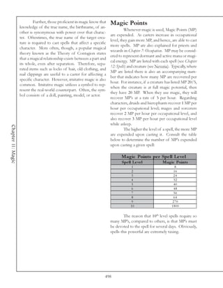 Further, those proficient in magic know that    Magic Points
                    knowledge of the true name, the birthname, of an-
                                                                                      Whenever magic is used, Magic Points (MP)
                    other is synonymous with power over that charac-
                                                                             are expended. As casters increase in occupational
                    ter. Oftentimes, the true name of the target crea-
                                                                             level, they gain more MP, and hence, are able to cast
                    ture is required to cast spells that affect a specific
                                                                             more spells. MP are also explained for priests and
                    character. More often, though, a popular magical
                                                                             wizards in Chapter 7: Occupation. MP may be consid-
                    theory known as the Theory of Contagion states
                                                                             ered to represent dormant and active mana or magi-
                    that a magical relationship exists between a part and
                                                                             cal energy. MP are listed with each spell (see Chapter
                    its whole, even after separation. Therefore, sepa-
                                                                             12: Spells) and creature (see Neveria). Typically, where
                    rated items such as locks of hair, old clothing, and
                                                                             MP are listed there is also an accompanying num-
                    nail clippings are useful to a caster for affecting a
                                                                             ber that indicates how many MP are recovered per
                    specific character. However, imitative magic is also
                                                                             hour. For instance, if a creature has listed MP 20/5,
                    common. Imitative magic utilizes a symbol to rep-
                                                                             when the creature is at full magic potential, then
                    resent the real-world counterpart. Often, the sym-
                                                                             they have 20 MP. When they use magic, they will
                    bol consists of a doll, painting, model, or actor.
                                                                             recover MP’s at a rate of 5 per hour. Regarding
                                                                             characters, druids and hierophants recover 1 MP per
                                                                             hour per occupational level; mages and sorcerers
                                                                             recover 2 MP per hour per occupational level, and
                                                                             also recover 3 MP per hour per occupational level
                                                                             while asleep.
Chapter 11: Magic




                                                                                      The higher the level of a spell, the more MP
                                                                             are expended upon casting it. Consult the table
                                                                             below to determine the number of MP’s expended
                                                                             upon casting a given spell:

                                                                                    Magic Points pe r Spe ll Le ve l
                                                                                    Spe ll Le ve l            Magic Points
                                                                                          1                           8
                                                                                          2                          16
                                                                                          3                          24
                                                                                          4                          32
                                                                                          5                          40
                                                                                          6                          48
                                                                                          7                          56
                                                                                          8                          64
                                                                                          9                         270
                                                                                          10                        1800

                                                                                      The reason that 10th level spells require so
                                                                             many MP’s, compared to others, is that MP’s must
                                                                             be devoted to the spell for several days. Obviously,
                                                                             spells this powerful are extremely taxing.




                                                                         498
 