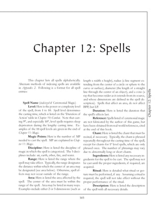 Chapter 12: Spells

         This chapter lists all spells alphabetically.      length x width x height), radius (a line segment ex-
Alternate methods of indexing spells are available          tending from the center of a circle or sphere to the
in Appendix 2. Following is a format for all spell          curve or surface), diameter (the length of a straight




                                                                                                                     Chapter 12: Spells
entries:                                                    line through the center of an object), and a cone (a
                                                            ray that becomes wider as it extends from its source,
                                                            and whose dimensions are defined in the spell de-
     Spell Name (italicized if Ceremonial Magic)            scription). Spells that affect an area, do not affect
         Level: Here is the power or complexity level       BPP, but LP.
of the spell, from 1 to 10. Spell level determines                   Duration: Here is listed the duration that
the casting time, which is listed on the ‘Duration of       the spell’s effects last.
Action’ table in Chapter 10: Combat. Note that cast-                 Reference: Spells listed of ceremonial magic
ing 9th, and especially 10th, level spells requires sleep   are not fabricated by the author of this game, but
deprivation during the lengthy casting time. Ex-            have been obtained from real-world references, cited
amples of the 10 spell levels are given in the end of       at the end of this book.
Chapter 11: Magic.                                                   Chant: Here is listed the chant that must be
         Magic Points: Here is the number of MP             recited, if necessary. Typically, the chant is phrased
needed to cast the spell. MP are explained in Chap-         repeatedly throughout the casting time of the spell,
ter 11: Magic.                                              except for chants for 1st level spells, which are only
         Discipline: Here is listed the discipline of       phrased once. The number of phrasings may vary
magic in which the spell is categorized. The 5 disci-       due to abnormally long or short chants.
plines include: air, earth, ether, fire, and water.                  Ingredients: Here is listed any necessary in-
         Range: Here is listed the range where the          gredients for the spell to be cast. The spell may not
spell may take effect. Typically, the range designates      be cast until the proper ingredients, if required, are
the distance within which the center of an area may         acquired.
be designated (see area below). Otherwise, spell ef-                 Ritual: Here is detailed what ritual or ges-
fects may not occur outside of the range.                   ture must be performed, if any. Assuming a ritual is
         Area: Here is listed the area affected by the      required, the spell will not take effect without the
spell. The center of the area must be within the            proper performance of the ritual.
range of the spell. Area may be listed in many ways.                 Description: Here is listed the description
Examples include either 2 or 3 dimensions (such as          of the spell with all necessary details.

                                                        503
 
