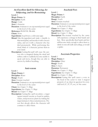 An Excellent Spell for Silencing, for                                 Arachnid Feet
    Subjecting, and for Restraining                     Level: 1
Level: 2                                                Magic Points: 8
Magic Points: 16                                        Discipline: Earth
Discipline: Earth                                       Range: Touch
Range: 1 mile                                           Area: Creature touched
Area: 1 character                                       Duration: 2 minutes to an exponential power equal
Duration: 4 minutes to an exponential power equal               to the level of the caster
        to the level of the caster                      Chant: See Chapter 11: Magic
Reference: PGM VII. 396-404.                            Ingredients: See Chapter 11: Magic
Chant: None                                             Ritual: See Chapter 11: Magic
Ingredients: Lead from a cold-water pipe                Description: The creature touched by the caster
Ritual: Take the ingredient and make a lamella (a               will experience a change in their hands and
        thin metal plate) and inscribe it with a bronze         feet. More specifically, their hands and feet
        stylus, and set it with a character who has             will become sticky enough to allow them to
        died prematurely. While performing this                 climb on smooth walls and ceilings, as would
        ritual, think of a character, picture them in           a spider.
        your mind.
Description: Casting this spell will cause the per-
        son who is imagined during the ritual and                   Ascertain Properties




                                                                                                                 Chapter 12: Spells
        within a mile to suddenly become unable to Level: 1
        speak and move, though they are able to Magic Points: 8
        survive by shallow breathing.                   Discipline: Ether
                                                        Range: Touch
                                                        Area: 1 object
                    Anti-venom                          Duration: Permanent
Level: 1                                                Chant: See Chapter 11: Magic
Magic Points: 8                                         Ingredients: See Chapter 11: Magic
Discipline: Water                                       Ritual: See Chapter 11: Magic
Range: Touch                                            Description: Casting this spell causes a voice in
Area: Creature touched                                          the head of the caster to state 1 magical
Duration: 2 minutes to an exponential power equal               property of an object in question for every
        to the level of the caster                              odd level (1st, 3rd, 5th, etc.) of the caster.
Chant: See Chapter 11: Magic
Ingredients: See Chapter 11: Magic
Ritual: See Chapter 11: Magic
Description: Casting this spell inoculates a target
        against natural venoms as found in spiders,
        snakes, and poisonous plants by making the
        target immune to these natural poisons. Poi-
        son that already affects the character will
        continue to affect them.




                                                     509
 
