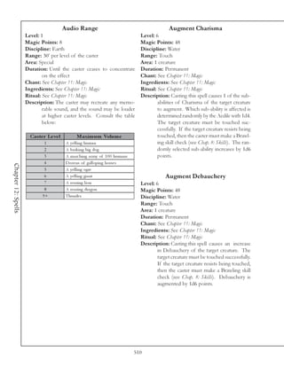 Audio Range                                              Augment Charisma
                     Level: 1                                                        Level: 6
                     Magic Points: 8                                                 Magic Points: 48
                     Discipline: Earth                                               Discipline: Water
                     Range: 30’ per level of the caster                              Range: Touch
                     Area: Special                                                   Area: 1 creature
                     Duration: Until the caster ceases to concentrate                Duration: Permanent
                             on the effect                                           Chant: See Chapter 11: Magic
                     Chant: See Chapter 11: Magic                                    Ingredients: See Chapter 11: Magic
                     Ingredients: See Chapter 11: Magic                              Ritual: See Chapter 11: Magic
                     Ritual: See Chapter 11: Magic                                   Description: Casting this spell causes 1 of the sub-
                     Description: The caster may recreate any memo-                          abilities of Charisma of the target creature
                             rable sound, and the sound may be louder                        to augment. Which sub-ability is affected is
                             at higher caster levels. Consult the table                      determined randomly by the Aedile with 1d4.
                             below:                                                          The target creature must be touched suc-
                                                                                             cessfully. If the target creature resists being
                       Cas te r Le ve l          Maxim um Volum e                            touched, then the caster must make a Brawl-
                              1            A y e l l i ng huma n                             ing skill check (see Chap. 8: Skills). The ran-
                              2            A ba rk i ng bi g dog                             domly selected sub-ability increases by 1d6
                              3            A ma rc hi ng a r my of 1 0 0 huma ns             points.
                              4            Doze ns of ga l l opi ng horse s
Chapter 12: Spells




                              5            A y e l l i ng ogre
                              6            A y e l l i ng gi a nt                                Augment Debauchery
                              7            A roa ri ng l i on                        Level: 6
                              8            A roa ri ng dra gon                       Magic Points: 48
                             9+            Thunde r                                  Discipline: Water
                                                                                     Range: Touch
                                                                                     Area: 1 creature
                                                                                     Duration: Permanent
                                                                                     Chant: See Chapter 11: Magic
                                                                                     Ingredients: See Chapter 11: Magic
                                                                                     Ritual: See Chapter 11: Magic
                                                                                     Description: Casting this spell causes an increase
                                                                                             in Debauchery of the target creature. The
                                                                                             target creature must be touched successfully.
                                                                                             If the target creature resists being touched,
                                                                                             then the caster must make a Brawling skill
                                                                                             check (see Chap. 8: Skills). Debauchery is
                                                                                             augmented by 1d6 points.




                                                                                   510
 