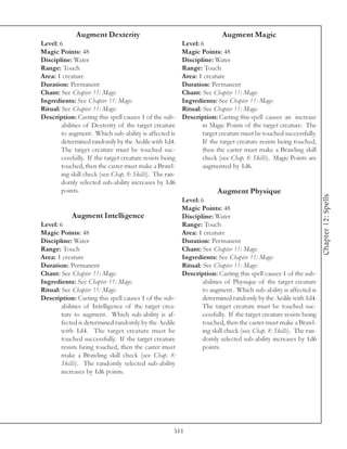 Augment Dexterity                                          Augment Magic
Level: 6                                                  Level: 6
Magic Points: 48                                          Magic Points: 48
Discipline: Water                                         Discipline: Water
Range: Touch                                              Range: Touch
Area: 1 creature                                          Area: 1 creature
Duration: Permanent                                       Duration: Permanent
Chant: See Chapter 11: Magic                              Chant: See Chapter 11: Magic
Ingredients: See Chapter 11: Magic                        Ingredients: See Chapter 11: Magic
Ritual: See Chapter 11: Magic                             Ritual: See Chapter 11: Magic
Description: Casting this spell causes 1 of the sub-      Description: Casting this spell causes an increase
        abilities of Dexterity of the target creature             in Magic Points of the target creature. The
        to augment. Which sub-ability is affected is              target creature must be touched successfully.
        determined randomly by the Aedile with 1d4.               If the target creature resists being touched,
        The target creature must be touched suc-                  then the caster must make a Brawling skill
        cessfully. If the target creature resists being           check (see Chap. 8: Skills). Magic Points are
        touched, then the caster must make a Brawl-               augmented by 1d6.
        ing skill check (see Chap. 8: Skills). The ran-
        domly selected sub-ability increases by 1d6
        points.                                                        Augment Physique




                                                                                                                  Chapter 12: Spells
                                                      Level: 6
                                                      Magic Points: 48
             Augment Intelligence                     Discipline: Water
Level: 6                                              Range: Touch
Magic Points: 48                                      Area: 1 creature
Discipline: Water                                     Duration: Permanent
Range: Touch                                          Chant: See Chapter 11: Magic
Area: 1 creature                                      Ingredients: See Chapter 11: Magic
Duration: Permanent                                   Ritual: See Chapter 11: Magic
Chant: See Chapter 11: Magic                          Description: Casting this spell causes 1 of the sub-
Ingredients: See Chapter 11: Magic                            abilities of Physique of the target creature
Ritual: See Chapter 11: Magic                                 to augment. Which sub-ability is affected is
Description: Casting this spell causes 1 of the sub-          determined randomly by the Aedile with 1d4.
        abilities of Intelligence of the target crea-         The target creature must be touched suc-
        ture to augment. Which sub-ability is af-             cessfully. If the target creature resists being
        fected is determined randomly by the Aedile           touched, then the caster must make a Brawl-
        with 1d4. The target creature must be                 ing skill check (see Chap. 8: Skills). The ran-
        touched successfully. If the target creature          domly selected sub-ability increases by 1d6
        resists being touched, then the caster must           points.
        make a Brawling skill check (see Chap. 8:
        Skills). The randomly selected sub-ability
        increases by 1d6 points.




                                                      511
 