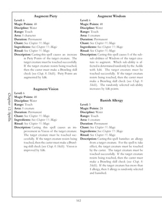 Augment Piety                                           Augment Wisdom
                     Level: 6                                                   Level: 6
                     Magic Points: 48                                           Magic Points: 48
                     Discipline: Water                                          Discipline: Water
                     Range: Touch                                               Range: Touch
                     Area: 1 character                                          Area: 1 creature
                     Duration: Permanent                                        Duration: Permanent
                     Chant: See Chapter 11: Magic                               Chant: See Chapter 11: Magic
                     Ingredients: See Chapter 11: Magic                         Ingredients: See Chapter 11: Magic
                     Ritual: See Chapter 11: Magic                              Ritual: See Chapter 11: Magic
                     Description: Casting this spell causes an increase         Description: Casting this spell causes 1 of the sub-
                             in Piety Points of the target creature. The                sub-abilities of Wisdom of the target crea-
                             target creature must be touched successfully.              ture to augment. Which sub-ability is af-
                             If the target creature resists being touched,              fected is determined randomly by the Aedile
                             then the caster must make a Brawling skill                 with 1d4. The target creature must be
                             check (see Chap. 8: Skills). Piety Points are              touched successfully. If the target creature
                             augmented by 1d6.                                          resists being touched, then the caster must
                                                                                        make a Brawling skill check (see Chap. 8:
                                                                                        Skills). The randomly selected sub-ability
                                     Augment Vision                                     increases by 1d6 points.
                     Level: 6
Chapter 12: Spells




                     Magic Points: 48
                     Discipline: Water                                                           Banish Allergy
                     Range: Touch                                               Level: 3
                     Area: 1 creature                                           Magic Points: 24
                     Duration: Permanent                                        Discipline: Water
                     Chant: See Chapter 11: Magic                               Range: Touch
                     Ingredients: See Chapter 11: Magic                         Area: 1 creature
                     Ritual: See Chapter 11: Magic                              Duration: Permanent
                     Description: Casting this spell causes an im-              Chant: See Chapter 11: Magic
                             provement in Vision of the target creature.        Ingredients: See Chapter 11: Magic
                             The target creature must be touched suc-           Ritual: See Chapter 11: Magic
                             cessfully. If the target creature resists being    Description: Casting this spell banishes an allergy
                             touched, then the caster must make a Brawl-                from a target creature. For the spell to take
                             ing skill check (see Chap. 8: Skills). Vision is           effect, the target creature must be touched
                             improved by 1d6.                                           by the caster. The target creature must be
                                                                                        touched successfully. If the target creature
                                                                                        resists being touched, then the caster must
                                                                                        make a Brawling skill check (see Chap. 8:
                                                                                        Skills). If the target creature has more than
                                                                                        1 allergy, then 1 allergy is randomly selected
                                                                                        and banished.




                                                                            512
 