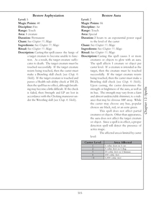 Bestow Asphyxiation                                               Bestow Aura
Level: 5                                                  Level: 2
Magic Points: 40                                          Magic Points: 16
Discipline: Fire                                          Discipline: Air
Range: Touch                                              Range: Touch
Area: 1 creature                                          Area: Special
Duration: Permanent                                       Duration: 2 hours to an exponential power equal
Chant: See Chapter 11: Magic                                      to the level of the caster
Ingredients: See Chapter 11: Magic                        Chant: See Chapter 11: Magic
Ritual: See Chapter 11: Magic                             Ingredients: See Chapter 11: Magic
Description: Casting this spell causes the lungs of       Ritual: See Chapter 11: Magic
        a target creature to become unable to func-       Description: Casting this spell causes 1 or more
        tion. As a result, the target creature suffo-             creatures or objects to glow with an aura.
        cates to death. The target creature must be               The spell affects 1 creature or object per
        touched successfully. If the target creature              caster level. If a creature is intended as the
        resists being touched, then the caster must               target, then the creature must be touched
        make a Brawling skill check (see Chap. 8:                 successfully. If the target creature resists
        Skills). If the target creature is touched and            being touched, then the caster must make a
        passes a Health sub-ability check at TH 23,               Brawling skill check (see Chap. 8: Skills).
        then the spell has no effect, although breath-            Upon casting, the caster determines the




                                                                                                                    Chapter 12: Spells
        ing may become a little difficult. If the check           strength or brightness of the aura, as well as
        is failed, then Strength and LP are lost in               its hue. The strength may vary from a faint
        accordance with the Choking maneuver un-                  and almost undetectable shimmer, to a radi-
        der the Wrestling skill (see Chap. 8: Skills).            ance that may be obvious 100’ away. While
                                                                  the caster may choose any hue, popular
                                                                  choices are black, red, or an eerie green.
                                                                           This spell does not affect partial
                                                                  creatures or objects. Other than appearance,
                                                                  the aura does not affect the target creature
                                                                  or object. Since a spell is in effect, a proper
                                                                  detection spell will detect the presence of
                                                                  active magic.
                                                                           The affected area is limited by caster
                                                                  level:
                                                            Cas te r Le ve l              A re a A ffe c te d
                                                                    1           1 c ubi c foot or 1 c a t
                                                                    2           3 c ubi c fe e t or 1 dog
                                                                    3           1 0 c ubi c fe e t or 1 huma n
                                                                   4            1 0 0 c ubi c fe e t
                                                                   >4           1 , 0 0 0 c ubi c fe e t




                                                      515
 