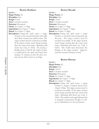 Bestow Deafness                                          Bestow Decade
                     Level: 4                                                Level: 4
                     Magic Points: 32                                        Magic Points: 32
                     Discipline: Fire                                        Discipline: Fire
                     Range: Touch                                            Range: Touch
                     Area: 1 creature touched                                Area: 1 creature touched
                     Duration: Permanent                                     Duration: Permanent
                     Chant: See Chapter 11: Magic                            Chant: See Chapter 11: Magic
                     Ingredients: See Chapter 11: Magic                      Ingredients: See Chapter 11: Magic
                     Ritual: See Chapter 11: Magic                           Ritual: See Chapter 11: Magic
                     Description: Casting this spell causes a target         Description: Casting this spell causes a target
                             creature to become permanently and totally              creature to instantly and permanently age
                             deaf. Deaf creatures are unable to hear. The            10 years. The target creature must be
                             target creature must be touched successfully.           touched successfully. If the target creature
                             If the target creature resists being touched,           resists being touched, then the caster must
                             then the caster must make a Brawling skill              make a Brawling skill check (see Chap. 8:
                             check (see Chap. 8: Skills). By passing a               Skills). The Aedile must determine the
                             Health check at TH 21, the target creature              lifespan of the target creature. Aging be-
                             is unaffected by the spell and retains their            yond the creature’s lifespan is fatal.
                             hearing. If sentient, in time the deaf crea-
                             ture may be able to learn to read lips.
Chapter 12: Spells




                                                                                            Bestow Disease
                                                                             Level: 3
                                                                             Magic Points: 24
                                                                             Discipline: Fire
                                                                             Range: Touch
                                                                             Area: 1 creature touched
                                                                             Duration: Permanent
                                                                             Chant: See Chapter 11: Magic
                                                                             Ingredients: See Chapter 11: Magic
                                                                             Ritual: See Chapter 11: Magic
                                                                             Description: Casting this spell causes a target
                                                                                     creature to acquire a random disease from
                                                                                     Chapter 2: Body. The target creature must be
                                                                                     touched successfully. If the target creature
                                                                                     resists being touched, then the caster must
                                                                                     make a Brawling skill check (see Chap. 8:
                                                                                     Skills). The random and magical disease that
                                                                                     is acquired is permanent, though it is sub-
                                                                                     ject to all limitations of the real disease.




                                                                         518
 