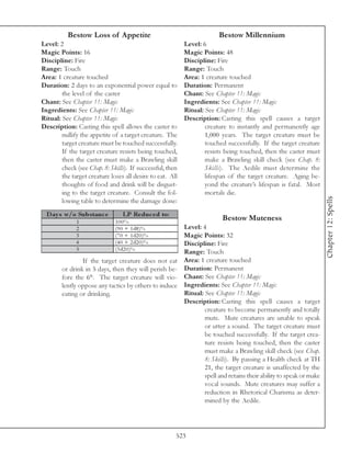 Bestow Loss of Appetite                                       Bestow Millennium
Level: 2                                                   Level: 6
Magic Points: 16                                           Magic Points: 48
Discipline: Fire                                           Discipline: Fire
Range: Touch                                               Range: Touch
Area: 1 creature touched                                   Area: 1 creature touched
Duration: 2 days to an exponential power equal to          Duration: Permanent
        the level of the caster                            Chant: See Chapter 11: Magic
Chant: See Chapter 11: Magic                               Ingredients: See Chapter 11: Magic
Ingredients: See Chapter 11: Magic                         Ritual: See Chapter 11: Magic
Ritual: See Chapter 11: Magic                              Description: Casting this spell causes a target
Description: Casting this spell allows the caster to               creature to instantly and permanently age
        nullify the appetite of a target creature. The             1,000 years. The target creature must be
        target creature must be touched successfully.              touched successfully. If the target creature
        If the target creature resists being touched,              resists being touched, then the caster must
        then the caster must make a Brawling skill                 make a Brawling skill check (see Chap. 8:
        check (see Chap. 8: Skills). If successful, then           Skills). The Aedile must determine the
        the target creature loses all desire to eat. All           lifespan of the target creature. Aging be-
        thoughts of food and drink will be disgust-                yond the creature’s lifespan is fatal. Most
        ing to the target creature. Consult the fol-               mortals die.




                                                                                                                  Chapter 12: Spells
        lowing table to determine the damage done:
  D ay s w/o Subs tanc e         LP Re duc e d to:
              1               100%
                                                                         Bestow Muteness
              2               (9 0 + 1 d8 )%          Level: 4
              3               (7 0 + 1 d2 0 )%        Magic Points: 32
              4               (4 0 + 2 d2 0 )%        Discipline: Fire
              5               (3 d2 0 )%
                                                      Range: Touch
                If the target creature does not eat Area: 1 creature touched
        or drink in 5 days, then they will perish be- Duration: Permanent
        fore the 6th. The target creature will vio- Chant: See Chapter 11: Magic
        lently oppose any tactics by others to induce Ingredients: See Chapter 11: Magic
        eating or drinking.                           Ritual: See Chapter 11: Magic
                                                      Description: Casting this spell causes a target
                                                              creature to become permanently and totally
                                                              mute. Mute creatures are unable to speak
                                                              or utter a sound. The target creature must
                                                              be touched successfully. If the target crea-
                                                              ture resists being touched, then the caster
                                                              must make a Brawling skill check (see Chap.
                                                              8: Skills). By passing a Health check at TH
                                                              21, the target creature is unaffected by the
                                                              spell and retains their ability to speak or make
                                                              vocal sounds. Mute creatures may suffer a
                                                              reduction in Rhetorical Charisma as deter-
                                                              mined by the Aedile.




                                                       523
 