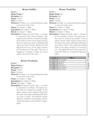 Bestow Sniffles                                        Bestow Tooth-Rot
Level: 1                                                Level: 3
Magic Points: 8                                         Magic Points: 24
Discipline: Fire                                        Discipline: Fire
Range: Touch                                            Range: Touch
Area: 1 creature                                        Area: 1 creature
Duration: 3 rounds to an exponential power equal        Duration: 3 rounds to an exponential power equal
        to the level of the caster                              to the level of the caster
Chant: See Chapter 11: Magic                            Chant: See Chapter 11: Magic
Ingredients: See Chapter 11: Magic                      Ingredients: See Chapter 11: Magic
Ritual: See Chapter 11: Magic                           Ritual: See Chapter 11: Magic
Description: Casting this spell causes a creature       Description: Casting this spell causes a creature
        to experience their sinuses draining. The               to lose a number of teeth. The target crea-
        target creature must be touched successfully.           ture must be touched successfully. If the
        If the target creature resists being touched,           target creature resists being touched, then
        then the caster must make a Brawling skill              the caster must make a Brawling skill check
        check (see Chap. 8: Skills). Watery snot will           (see Chap. 8: Skills). This spell causes 1d10
        drip from the nose of the target creature               teeth of the target creature to rot and fall
        for the duration of the spell. The rate of              out. The higher the level of the caster, the
        dripping is a number of drips per round                 sooner the teeth rot. Consult the following




                                                                                                                Chapter 12: Spells
        equal to the level of the caster.                       table:

                                                           Le ve l                      Effe c t
                                                             1 -2    1 d1 2 months
              Bestow Toothache                              3 -4     1 d4 we e k s
Level: 1                                                     5 -6    1 d8 da y s
Magic Points: 8                                              7 -8    1 d2 0 hours
Discipline: Fire                                            9 -1 0   1 d1 0 mi nute s
                                                            >1 0     1 d1 0 rounds
Range: Touch
Area: 1 creature
Duration: 3 rounds to an exponential power equal
        to the level of the caster
Chant: See Chapter 11: Magic
Ingredients: See Chapter 11: Magic
Ritual: See Chapter 11: Magic
Description: Casting this spell causes a creature
        to experience a toothache. The target crea-
        ture must be touched successfully. If the
        target creature resists being touched, then
        the caster must make a Brawling skill check
        (see Chap. 8: Skills). The affected creature
        will have problems concentrating, and the
        Aedile may impose such penalties as appro-
        priate.




                                                    525
 
