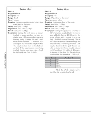 Bestow Ulcer                                                  Bestow Virus
                     Level: 1                                                  Level: 1
                     Magic Points: 8                                           Magic Points: 8
                     Discipline: Fire                                          Discipline: Fire
                     Range: Touch                                              Range: 50’ per level of the caster
                     Area: 1 creature                                          Area: Special, see below
                     Duration: 3 rounds to an exponential power equal          Duration: 1 minute per level of the caster
                             to the level of the caster                        Chant: See Chapter 11: Magic
                     Chant: See Chapter 11: Magic                              Ingredients: See Chapter 11: Magic
                     Ingredients: See Chapter 11: Magic                        Ritual: See Chapter 11: Magic
                     Ritual: See Chapter 11: Magic                             Description: Casting this spell causes a number of
                     Description: Casting this spell causes a creature                 LP of creatures specified below to need to
                             touched to acquire an ulcer. An ulcer is a                pass a Health check at TH 18 or they be-
                             shallow sore. Although an ulcer may occur                 come infected with a magical virus, popu-
                             in many bodily locations, this spell causes               larly called Infectuosica-Vomitory. The vi-
                             ulcers in the stomach. A stomach ulcer                    rus causes creatures to vomit unwillingly and
                             causes pain and irritates the target creature.            uncontrollably 1d10 times per minute. Dur-
                             The target creature must be touched suc-                  ing the duration of this spell, they are un-
                             cessfully. If the target creature resists being           able to attack, their Sprint Speed is reduced
                             touched, then the caster must make a Brawl-               to 50%, and their CA suffers 5. The caster
                             ing skill check (see Chap. 8: Skills).                    is immune to the virus. See the table below
Chapter 12: Spells




                                                                                       to determine the number of LP affected:
                                                                                 Cas te r Le ve l                LP A ffe c te d
                                                                                        1           1 d1 0
                                                                                        2           2 d8
                                                                                        3           2 d2 0
                                                                                       4            4 d1 0 0
                                                                                       >4           4 d1 0 0 0

                                                                                               All of the LP of a target must be
                                                                                        used for that target to be affected.




                                                                           526
 