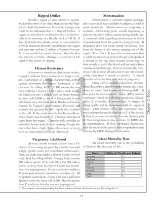 Ripped Orifice                                                   Menstruation
         Should a vagina or anus stretch to accom-                      Menstruation is periodic vaginal discharge
modate the entry of an object that exceeds the Vagi-           and occurs in all races available to players, as well as
nal or Anal Circumference Potential, damage may                most mammals. Menstruation accompanies a
result to the individual due to a Ripped Orifice. A            woman’s childbearing years, usually beginning in
vagina or anus that is stretched to twice its limit re-        puberty and most often ceasing during middle age.
sults in the necessity of a Health check at TH 20. If          A common belief regarding menstruation is that it
this check fails, then death occurs. If successful for         is punishment from the gods for being female. If
a female character, then the skin between the vagina           pregnancy does not occur, smelly blood may flow
and anus rips and the 2 orifices effectively become            from the lining of the uterus, seeping out of the
1. If successful for a male character, then the skin           vagina. The (1d6 + 2) days that menstruation lasts
rips into the scrotum. Damage is a percent of LP               is called the menstrual period, though colloquially it
equal to the extent of ripping.                                is known as the rag, since women secure rags on
                                                               their crotch to catch the blood and prevent it from
               Hymen Resistance                                running down their legs. In most women, the men-
        A hymen is a membrane that, when broken,               strual cycle is about 28 days, but it can vary consid-
is used to indicate that a woman is no longer a vir-           erably, even from 1 month to another. A missed
gin. Each player of a female character may, at their           period is often the first indicaton of pregnancy.
option, determine the Hymen Resistance of the                           Many (50%) women experience premen-
character by rolling 5d20. A 100 means she was                 strual discomfort, namely tender breasts and a ten-
                                                               dency to retain fluid known as bloating (1d8 - 1)




                                                                                                                          Chapter 2: Body
born without a hymen. Every time a male inserts
his Manhood into a female with an intact hymen,                days prior to menstruation. Some (40%) women
he must roll 1d100 to see if it breaks, and it may             experience 1d6 of the following symptoms: 1) head-
only break once. He must divide Manhood Circum-                aches, 2) irritability, 3) nervousness, 4) fatigue, 5)
ference by Vaginal Circumference Potential and                 crying spells, and 6) depression with no apparent
multiply the quotient by 100. Apply this modifier              cause. A few women (10%) also experience men-
to the roll. If the result exceeds her Hymen Resis-            strual cramps during the first day or 2 of the period.
tance, then it was broken. If it breaks, then blood            If they experience irritability, then the choleric part
seeps from her vagina. Common folk consider an                 of their temperament may increase by 1d100 dur-
unbroken hymen indicative of virginity, though she             ing menstruation. If they experience depression,
may either have a high Hymen Resistance or never               then the melancholic part of their temperament may
have accommodated sufficient Manhood.                          increase by 1d100 during menstruation.

             Pregnancy Likelihood                                            Infant Mortality Rate
         At best, a fertile woman has less than a 1%         An infant mortality rate is the probability
chance of becoming pregnant by a fertile man with of death in the first year of life.
a high sperm count per completed intercourse1.
                                                             Rac e     O dds of D e ath pe r Infant
First, the male must make a Sperm Count (or load      Ana k i m                     25%
size) check by rolling 1d100. Average loads contain   Bugbe a r                      5%
200 million sperm. If he rolls 20 or less (80 million Dwa rf                         2%
sperm or less), then his Sperm Count was insuffi-     Elf                            1%
                                                      Huma n                        10%
cient for impregnation. Every ejaculation within a    K obol d                      15%
24-hour period incurs cumulative penalties of - 30    O gre                          1%
to Sperm Count checks. Next, if he had a sufficient   Trol l                         2%
Sperm Count, she must roll 1d100. Results greater
than 1% indicate that she was not impregnated.
1. This statistic concerning fertility has been referenced from Microsoft Encarta Encyclopedia 99.

                                                            53
 