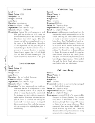 Call God                                              Call Guard Dog
                     Level: 10                                                   Level: 2
                     Magic Points: 1,800                                         Magic Points: 16
                     Discipline: Air                                             Discipline: Air
                     Range: Unlimited                                            Range: 1 mile
                     Area: 1 god                                                 Area: 1 creature
                     Duration: Instantaneous                                     Duration: 2d6 hours
                     Chant: See Chapter 11: Magic                                Chant: See Chapter 11: Magic
                     Ingredients: See Chapter 11: Magic                          Ingredients: See Chapter 11: Magic
                     Ritual: See Chapter 11: Magic                               Ritual: See Chapter 11: Magic
                     Description: Casting this spell summons a god.              Description: A wild or domesticated dog from the
                             This spell may not be cast by 1 caster, but                 surrounding mile is summoned to serve the
                             requires multiple druids; this is a circle spell.           caster. The dog will bark continuously and
                             The druids must select a god. The sum-                      as loudly as possible whenever it sees any
                             moned god will appear in physical form in                   being larger than 2’ in height or length ap-
                             the center of the druidic circle. Regardless                proach within 100’ of the caster. If the dog
                             of the disposition of the god, the god is                   is attacked, it will attempt to remove the
                             likely to be upset that it has been forced to               genitalia of the foe by biting, locking, and
                             appear in its current location by mortals.                  pulling. The dog will not be distracted from
                             Once the god appears, the circle of druids                  its duties. For example, a male dog may be-
                             does not have influence over the god. The                   come erect if a bitch (in any context) wan-
Chapter 12: Spells




                             Aedile determines the reaction of the god.                  ders past, but miraculously, he will not chase
                                                                                         her in hopes of procreation. At the end of
                                                                                         the spell, the dog is finally allowed to uri-
                                     Call Greater Item                                   nate, lick its balls, and runs home.
                     Level: 4
                     Magic Points: 32
                     Discipline: Air                                                            Call Lesser Being
                     Range: Touch                                                Level: 2
                     Area: 1 item                                                Magic Points: 16
                     Duration: 1 day per level of the caster                     Discipline: Air
                     Chant: See Chapter 11: Magic                                Range: 300’
                     Ingredients: See Chapter 11: Magic                          Area: 1 creature
                     Ritual: See Chapter 11: Magic                               Duration: 2 rounds to an exponential power equal
                     Description: The item summoned may weigh no                         to the level of the caster
                             more than 100 lbs. It is impossible to sum-         Chant: See Chapter 11: Magic
                             mon a part or portion of an object; the             Ingredients: See Chapter 11: Magic
                             whole or entire object must be summoned.            Ritual: See Chapter 11: Magic
                             For instance, it is impossible to summon a          Description: A being of 10-20 LP is summoned by
                             vagina without the woman who must accom-                    the caster to do their bidding. The creature
                             pany it, unless of course it was already dis-               who arrives is determined by the Aedile’s
                             membered. The item cannot be magical.                       discretion, though there is only a 10% chance
                             Upon completion of the spell, the item van-                 of failure if a true name is known. Most
                             ishes, returning to its original place prior to             commonly, these arrive: dogs, kobolds, elves,
                             summoning.                                                  female humans, big snakes, etc. After the
                                                                                         duration of the spell, the summoned being
                                                                                         returns to their original location.

                                                                             532
 