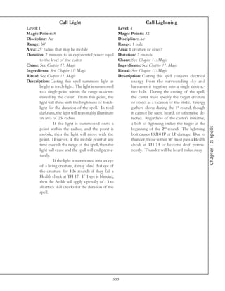 Call Light                                             Call Lightning
Level: 1                                                  Level: 4
Magic Points: 8                                           Magic Points: 32
Discipline: Air                                           Discipline: Air
Range: 50’                                                Range: 1 mile
Area: 25’ radius that may be mobile                       Area: 1 creature or object
Duration: 2 minutes to an exponential power equal         Duration: 2 rounds
        to the level of the caster                        Chant: See Chapter 11: Magic
Chant: See Chapter 11: Magic                              Ingredients: See Chapter 11: Magic
Ingredients: See Chapter 11: Magic                        Ritual: See Chapter 11: Magic
Ritual: See Chapter 11: Magic                             Description: Casting this spell conjures electrical
Description: Casting this spell summons light as                  energy from the surrounding sky and
        bright as torch-light. The light is summoned              harnasses it together into a single destruc-
        to a single point within the range as deter-              tive bolt. During the casting of the spell,
        mined by the caster. From this point, the                 the caster must specify the target creature
        light will shine with the brightness of torch-            or object as a location of the strike. Energy
        light for the duration of the spell. In total             gathers above during the 1st round, though
        darkness, the light will reasonably illuminate            it cannot be seen, heard, or otherwise de-
        an area of 25’ radius.                                    tected. Regardless of the caster’s initiative,
                 If the light is summoned onto a                  a bolt of lightning strikes the target at the




                                                                                                                   Chapter 12: Spells
        point within the radius, and the point is                 beginning of the 2nd round. The lightning
        mobile, then the light will move with the                 bolt causes 10d10 IP or LP damage. Due to
        point. However, if the mobile point at any                thunder, those within 50’ must pass a Health
        time exceeds the range of the spell, then the             check at TH 14 or become deaf perma-
        light will cease and the spell will end prema-            nently. Thunder will be heard miles away.
        turely.
                 If the light is summoned into an eye
        of a living creature, it may blind that eye of
        the creature for 1d6 rounds if they fail a
        Health check at TH 17. If 1 eye is blinded,
        then the Aedile will apply a penalty of - 3 to
        all attack skill checks for the duration of the
        spell.




                                                      533
 