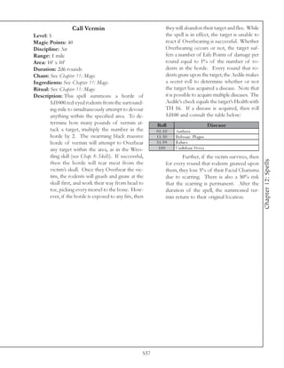 Call Vermin                                     they will abandon their target and flee. While
Level: 5                                                            the spell is in effect, the target is unable to
Magic Points: 40                                                    react if Overbearing is successful. Whether
Discipline: Air                                                     Overbearing occurs or not, the target suf-
Range: 1 mile                                                       fers a number of Life Points of damage per
Area: 10’ x 10’                                                     round equal to 1% of the number of ro-
Duration: 2d6 rounds                                                dents in the horde. Every round that ro-
Chant: See Chapter 11: Magic                                        dents gnaw upon the target, the Aedile makes
Ingredients: See Chapter 11: Magic                                  a secret roll to determine whether or not
Ritual: See Chapter 11: Magic                                       the target has acquired a disease. Note that
Description: This spell summons a horde of                          it is possible to acquire multiple diseases. The
        1d1000 red-eyed rodents from the surround-                  Aedile’s check equals the target’s Health with
        ing mile to simultaneously attempt to devour                TH 16. If a disease is acquired, then roll
        anything within the specified area. To de-                  1d100 and consult the table below:
        termine how many pounds of vermin at-                 Roll                             D is e as e
        tack a target, multiply the number in the             0 1 -1 0   Anthra x
        horde by 2. The swarming black massive                1 1 -3 0   Buboni c Pl a gue
        horde of vermin will attempt to Overbear              3 1 -9 9   Ra bi e s
        any target within the area, as in the Wres-            100       Undul a nt Fe v e r
        tling skill (see Chap. 8: Skills). If successful,                   Further, if the victim survives, then




                                                                                                                       Chapter 12: Spells
        then the horde will tear meat from the                      for every round that rodents gnawed upon
        victim’s skull. Once they Overbear the vic-                 them, they lose 5% of their Facial Charisma
        tim, the rodents will gnash and gnaw at the                 due to scarring. There is also a 50% risk
        skull first, and work their way from head to                that the scarring is permanent. After the
        toe, picking every morsel to the bone. How-                 duration of the spell, the summoned ver-
        ever, if the horde is exposed to any fire, then             min return to their original location.




                                                        537
 