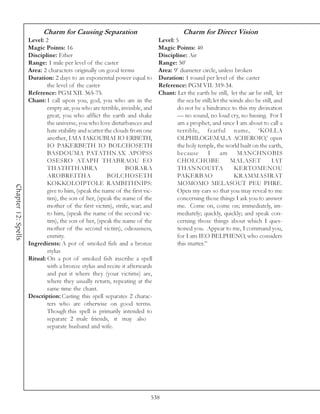 Charm for Causing Separation                                   Charm for Direct Vision
                     Level: 2                                                  Level: 5
                     Magic Points: 16                                          Magic Points: 40
                     Discipline: Ether                                         Discipline: Air
                     Range: 1 mile per level of the caster                     Range: 50’
                     Area: 2 characters originally on good terms               Area: 9’ diameter circle, unless broken
                     Duration: 2 days to an exponential power equal to         Duration: 1 round per level of the caster
                             the level of the caster                           Reference: PGM VII. 319-34.
                     Reference: PGM XII. 365-75.                               Chant: Let the earth be still, let the air be still, let
                     Chant: I call upon you, god, you who are in the                   the sea be still; let the winds also be still, and
                             empty air, you who are terrible, invisible, and           do not be a hindrance to this my divination
                             great, you who afflict the earth and shake                — no sound, no loud cry, no hissing. For I
                             the universe, you who love disturbances and               am a prophet, and since I am about to call a
                             hate stability and scatter the clouds from one            terrible, fearful name, ‘KOLLA
                             another, IAIA IAKOUBIAI IO ERBETH,                        OLPHILOGEMALA ACHEROIO,’ open
                             IO PAKERBETH IO BOLCHOSETH                                the holy temple, the world built on the earth,
                             BASDOUMA PATATHNAX APOPSS                                 because       I       am     MANCHNOBIS
                             OSESRO ATAPH THABRAOU EO                                  CHOLCHOBE                 MALASET            IAT
                             THATHTHABRA                         BORARA                THANNOUITA                 KERTOMENOU
                             AROBREITHA                  BOLCHOSETH                    PAKERBAO                   KRAMMASIRAT
                             KOKKOLOIPTOLE RAMBITHNIPS:                                MOMOMO MELASOUT PEU PHRE.
Chapter 12: Spells




                             give to him, (speak the name of the first vic-            Open my ears so that you may reveal to me
                             tim), the son of her, (speak the name of the              concerning those things I ask you to answer
                             mother of the first victim), strife, war; and             me. Come on, come on; immediately, im-
                             to him, (speak the name of the second vic-                mediately; quickly, quickly; and speak con-
                             tim), the son of her, (speak the name of the              cerning those things about which I ques-
                             mother of the second victim), odiousness,                 tioned you. Appear to me, I command you,
                             enmity.                                                   for I am IEO BELPHENO, who considers
                     Ingredients: A pot of smoked fish and a bronze                    this matter.”
                             stylus
                     Ritual: On a pot of smoked fish inscribe a spell
                             with a bronze stylus and recite it afterwards
                             and put it where they (your victims) are,
                             where they usually return, repeating at the
                             same time the chant.
                     Description: Casting this spell separates 2 charac-
                             ters who are otherwise on good terms.
                             Though this spell is primarily intended to
                             separate 2 male friends, it may also
                             separate husband and wife.




                                                                           538
 