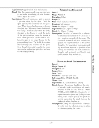 Ingredients: Copper vessel, male frankincense                        Charm Small Mammal
Ritual: Take the copper vessel, pour rainwater into      Level: 1
        it, and make an offering of male frankin-        Magic Points: 8
        cense. Speak the chant.                          Discipline: Ether
Description: This spell summons a spirit to answer       Range: 50’
        a question asked by the caster. Once the         Area: 1 non-humanoid mammal
        spirit appears, the caster may ask the ques-     Duration: 1d6 minutes
        tion. When finished and desiring to dismiss      Chant: See Chapter 11: Magic
        the spirit, say: “Go away, for my health and     Ingredients: See Chapter 11: Magic
        well-being.” While bound within the circle,      Ritual: See Chapter 11: Magic
        the spirit is also bound to speak the truth.     Description: The effect of this spell is to subdue a
        If the spirit does not know the answer, it               non-humanoid mammal of 10 LP or less to
        must admit ignorance. If the circle is bro-              obey simple commands of the caster. The
        ken, the spirit is no longer bound by the                charmed mammal will not understand
        caster and may leave. The Aedile determines              speech, but only the simplest of the caster’s
        the knowledge and behavior of the spirit.                thoughts. For example, it may understand:
        Even though the spirit is bound by the caster            help me, kill them, defend me, or guard this. Con-
        and must be truthful, the spirit does not have           versely, the mammal will not understand
        to behave respectfully.                                  thoughts such as: take the sword from his hand,
                                                                 get his attention, bring me food, etc.




                                                                                                                      Chapter 12: Spells
                                                                Charm to Break Enchantment
                                                         Level: 4
                                                         Magic Points: 32
                                                         Discipline: Air
                                                         Range: None
                                                         Area: Caster
                                                         Duration: 1 hour per spell level
                                                         Reference: PGM XXXVI. 256-64.
                                                         Chant: None
                                                         Ingredients: A 3-cornered sherd (shard)
                                                         Ritual: Taking a 3-cornered sherd from the fork
                                                                 of a road -- pick it up with your left hand --
                                                                 inscribe it with ink and hide it. Write:
                                                                 ASSTRAELOS CHRAELOS, dissolve ev-
                                                                 ery enchantment against me, (write your own
                                                                 name), for I conjure you by the great and
                                                                 terrible names that the winds fear and the
                                                                 rocks split when they hear it.
                                                         Description: Casting this spell nullifies or breaks
                                                                 all spells from the ether discipline in effect
                                                                 by others regarding the caster.




                                                     539
 