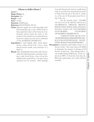 Charm to Inflict Harm I                       it up with thread and a bronze needle, hang
Level: 2                                               it up on a reed from your property by means
Magic Points: 16                                       of hairs from the tip of the tail of a black
Discipline: Fire                                       ox, at the east of the property near the ris-
Range: 1 mile                                          ing of the sun.
Area: 1 victim                                                  On the lamella, write: “OUSIRI
Duration: 1d100 hours                                  SESEGGENBARPHARGGES
Reference: PGM XXXVI. 231-55.                          OUSIRIISESE SIRISESE IRISESE
Chant: Supreme angels, just as this frog drips with    RISESE ISESE SESEG ESEG SEGGEN
        blood and dries up, so also will the body of   EGGEN GGEN GE GGENBARPH
        him, (speak the name of the character to be    GGENBARPH                      GENBARPH
        harmed), whom (speak the name of the           GENBARPH ENBARPH BA B.
        mother of the character to be harmed) bore,             “ E R I K I S E P H E A R A R ACH-
        because I conjure you, who are in command      ARAPHTHISKERA RIKISIPHTHEARA-
        of fire MASKELLI MASKELLO.                     RACHARAEPHTHISIKER IKISIP-
Ingredients: A lead lamella (thin metal plate),        HTHEARARACHARAEPHTHISIKE.”
        bronze stylus, blood from a bat, a frog, Description: Casting this spell inflicts harm on 1
        thread, bronze needle, reed, and hairs of a    chosen victim. The caster must roll 1d100
        black ox.                                      to determine the amount of damage in LP
Ritual: Take a lead lamella and inscribe with a bronze that the victim loses. This damage will oc-




                                                                                                       Chapter 12: Spells
        stylus the following names, and after smear-   cur steadily during 1d100 hours. If the vic-
        ing it with blood from a bat, roll up the      tim loses 100% of their life, then they die.
        lamella in the usual fashion. Cut open a frog  When the spell expires, the victim will heal
        and put it into its stomach. After stitching   naturally.




                                                541
 