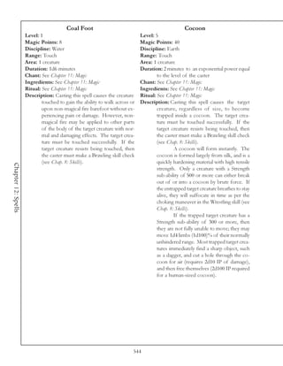 Coal Foot                                                Cocoon
                     Level: 1                                                Level: 5
                     Magic Points: 8                                         Magic Points: 40
                     Discipline: Water                                       Discipline: Earth
                     Range: Touch                                            Range: Touch
                     Area: 1 creature                                        Area: 1 creature
                     Duration: 1d6 minutes                                   Duration: 2 minutes to an exponential power equal
                     Chant: See Chapter 11: Magic                                    to the level of the caster
                     Ingredients: See Chapter 11: Magic                      Chant: See Chapter 11: Magic
                     Ritual: See Chapter 11: Magic                           Ingredients: See Chapter 11: Magic
                     Description: Casting this spell causes the creature     Ritual: See Chapter 11: Magic
                             touched to gain the ability to walk across or   Description: Casting this spell causes the target
                             upon non-magical fire barefoot without ex-              creature, regardless of size, to become
                             periencing pain or damage. However, non-                trapped inside a cocoon. The target crea-
                             magical fire may be applied to other parts              ture must be touched successfully. If the
                             of the body of the target creature with nor-            target creature resists being touched, then
                             mal and damaging effects. The target crea-              the caster must make a Brawling skill check
                             ture must be touched successfully. If the               (see Chap. 8: Skills).
                             target creature resists being touched, then                      A cocoon will form instantly. The
                             the caster must make a Brawling skill check             cocoon is formed largely from silk, and is a
                             (see Chap. 8: Skills).                                  quickly hardening material with high tensile
Chapter 12: Spells




                                                                                     strength. Only a creature with a Strength
                                                                                     sub-ability of 500 or more can either break
                                                                                     out of or into a cocoon by brute force. If
                                                                                     the entrapped target creature breathes to stay
                                                                                     alive, they will suffocate in time as per the
                                                                                     choking maneuver in the Wrestling skill (see
                                                                                     Chap. 8: Skills).
                                                                                              If the trapped target creature has a
                                                                                     Strength sub-ability of 300 or more, then
                                                                                     they are not fully unable to move; they may
                                                                                     move 1d4 limbs (1d100)% of their normally
                                                                                     unhindered range. Most trapped target crea-
                                                                                     tures immediately find a sharp object, such
                                                                                     as a dagger, and cut a hole through the co-
                                                                                     coon for air (requires 2d10 IP of damage),
                                                                                     and then free themselves (2d100 IP required
                                                                                     for a human-sized cocoon).




                                                                         544
 