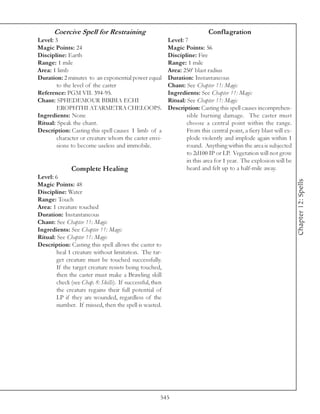 Coercive Spell for Restraining                                       Conflagration
Level: 3                                                   Level: 7
Magic Points: 24                                           Magic Points: 56
Discipline: Earth                                          Discipline: Fire
Range: 1 mile                                              Range: 1 mile
Area: 1 limb                                               Area: 250’ blast radius
Duration: 2 minutes to an exponential power equal          Duration: Instantaneous
        to the level of the caster                         Chant: See Chapter 11: Magic
Reference: PGM VII. 394-95.                                Ingredients: See Chapter 11: Magic
Chant: SPHEDEMOUR BIRBIA ECHI                              Ritual: See Chapter 11: Magic
        EROPHTHI ATARMETRA CHELOOPS.                       Description: Casting this spell causes incomprehen-
Ingredients: None                                                  sible burning damage. The caster must
Ritual: Speak the chant.                                           choose a central point within the range.
Description: Casting this spell causes 1 limb of a                 From this central point, a fiery blast will ex-
        character or creature whom the caster envi-                plode violently and implode again within 1
        sions to become useless and immobile.                      round. Anything within the area is subjected
                                                                   to 2d100 IP or LP. Vegetation will not grow
                                                                   in this area for 1 year. The explosion will be
               Complete Healing                                    heard and felt up to a half-mile away.
Level: 6




                                                                                                                     Chapter 12: Spells
Magic Points: 48
Discipline: Water
Range: Touch
Area: 1 creature touched
Duration: Instantaneous
Chant: See Chapter 11: Magic
Ingredients: See Chapter 11: Magic
Ritual: See Chapter 11: Magic
Description: Casting this spell allows the caster to
        heal 1 creature without limitation. The tar-
        get creature must be touched successfully.
        If the target creature resists being touched,
        then the caster must make a Brawling skill
        check (see Chap. 8: Skills). If successful, then
        the creature regains their full potential of
        LP if they are wounded, regardless of the
        number. If missed, then the spell is wasted.




                                                       545
 