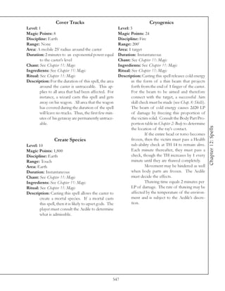 Cover Tracks                                                Cryogenics
Level: 1                                                   Level: 3
Magic Points: 8                                            Magic Points: 24
Discipline: Earth                                          Discipline: Fire
Range: None                                                Range: 200’
Area: A mobile 25’ radius around the caster                Area: 1 target
Duration: 2 minutes to an exponential power equal          Duration: Instantaneous
        to the caster’s level                              Chant: See Chapter 11: Magic
Chant: See Chapter 11: Magic                               Ingredients: See Chapter 11: Magic
Ingredients: See Chapter 11: Magic                         Ritual: See Chapter 11: Magic
Ritual: See Chapter 11: Magic                              Description: Casting this spell releases cold energy
Description: For the duration of this spell, the area              in the form of a thin beam that projects
        around the caster is untraceable. This ap-                 forth from the end of 1 finger of the caster.
        plies to all area that had been affected. For              For the beam to be aimed and therefore
        instance, a wizard casts this spell and gets               connect with the target, a successful Aim
        away on his wagon. All area that the wagon                 skill check must be made (see Chap. 8: Skills).
        has covered during the duration of the spell               The beam of cold energy causes 2d20 LP
        will leave no tracks. Thus, the first few min-             of damage by freezing this proportion of
        utes of his getaway are permanently untrace-               the victim solid. Consult the Body Part Pro-
        able.                                                      portion table in Chapter 2: Body to determine




                                                                                                                     Chapter 12: Spells
                                                                   the location of the ray’s contact.
                                                                            If the entire head or torso becomes
                 Create Species                                    frozen, then the victim must pass a Health
Level: 10                                                          sub-ability check at TH 14 to remain alive.
Magic Points: 1,800                                                Each minute thereafter, they must pass a
Discipline: Earth                                                  check, though the TH increases by 1 every
Range: Touch                                                       minute until they are thawed completely.
Area: Earth                                                                 Movement may be hindered as well
Duration: Instantaneous                                            when body parts are frozen. The Aedile
Chant: See Chapter 11: Magic                                       must decide the effects.
Ingredients: See Chapter 11: Magic                                          Thawing time equals 2 minutes per
Ritual: See Chapter 11: Magic                                      LP of damage. The rate of thawing may be
Description: Casting this spell allows the caster to               affected by the temperature of the environ-
        create a mortal species. If a mortal casts                 ment and is subject to the Aedile’s discre-
        this spell, then it is likely to upset gods. The           tion.
        player must consult the Aedile to determine
        what is admissible.




                                                       547
 