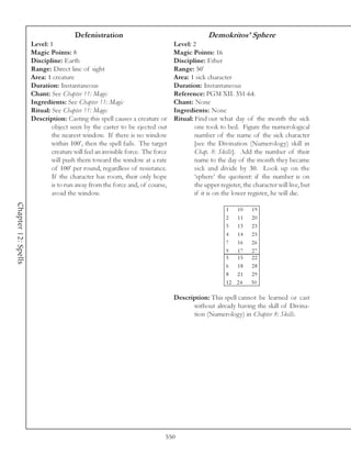 Defenistration                                         Demokritos’ Sphere
                     Level: 1                                                   Level: 2
                     Magic Points: 8                                            Magic Points: 16
                     Discipline: Earth                                          Discipline: Ether
                     Range: Direct line of sight                                Range: 50’
                     Area: 1 creature                                           Area: 1 sick character
                     Duration: Instantaneous                                    Duration: Instantaneous
                     Chant: See Chapter 11: Magic                               Reference: PGM XII. 351-64.
                     Ingredients: See Chapter 11: Magic                         Chant: None
                     Ritual: See Chapter 11: Magic                              Ingredients: None
                     Description: Casting this spell causes a creature or       Ritual: Find out what day of the month the sick
                             object seen by the caster to be ejected out                one took to bed. Figure the numerological
                             the nearest window. If there is no window                  number of the name of the sick character
                             within 100’, then the spell fails. The target              [see the Divination (Numerology) skill in
                             creature will feel an invisible force. The force           Chap. 8: Skills]. Add the number of their
                             will push them toward the window at a rate                 name to the day of the month they became
                             of 100’ per round, regardless of resistance.               sick and divide by 30. Look up on the
                             If the character has room, their only hope                 ‘sphere’ the quotient: if the number is on
                             is to run away from the force and, of course,              the upper register, the character will live, but
                             avoid the window.                                          if it is on the lower register, he will die.
Chapter 12: Spells




                                                                                                     1  10     19
                                                                                                     2  11     20
                                                                                                     3  13     23
                                                                                                     4  14     25
                                                                                                     7  16     26
                                                                                                     9  17     27
                                                                                                     5  15     22
                                                                                                     6  18     28
                                                                                                     8  21     29
                                                                                                     12 24     30

                                                                                Description: This spell cannot be learned or cast
                                                                                      without already having the skill of Divina-
                                                                                      tion (Numerology) in Chapter 8: Skills.




                                                                            550
 