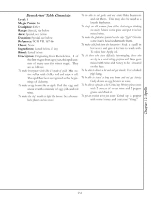 Demokritos’ Table Gimmicks                           To be able to eat garlic and not stink: Bake beetroots
Level: 1                                                             and eat them. This may also be used as a
Magic Points: 16                                                     breath freshener.
Discipline: Ether                                           To keep an old woman from either chattering or drinking
Range: Special, see below                                            too much: Mince some pine and put it in her
Area: Special, see below                                             mixed wine.
Duration: Special, see below                                To make the gladiators painted on the cups “fight”: Smoke
Reference: PGM VII. 167-86.                                          some hare’s head underneath them.
Chant: None                                                 To make cold food burn the banqueter: Soak a squill in
Ingredients: Listed below, if any                                    hot water and give it to him to wash with.
Ritual: Listed below                                                 To relieve him: Apply oil.
Description: Originating from Demokritos, 1 of              To let those who have difficulty intermingling, those who
        the first mages from ages past, this spell con-              are shy in a social setting, perform well: Give gum
        sists of many uses for minor magic. They                     mixed with wine and honey to be smeared
        are as follows:                                              on the face.
To make bronzeware look like it’s made of gold: Mix na-     To be able to drink a lot and not get drunk: Eat a baked
        tive sulfur with chalky soil and wipe it off.                pig’s lung.
        This spell has been recognized as the begin-        To be able to travel a long way home and not get thirsty:
        nings of alchemy.                                            Gulp down an egg beaten in wine.
To make an egg become like an apple: Boil the egg and       To be able to copulate a lot: Grind up 50 tiny pinecones




                                                                                                                           Chapter 12: Spells
        smear it with a mixture of egg-yolk and red                  with 2 ounces of sweet wine and 2 pepper
        wine.                                                        grains and drink it.
To make the chef unable to light the burner: Set a house-   To get an erection when you want: Grind up a pepper
        leek plant on his stove.                                     with some honey and coat your “thing.”




                                                        551
 