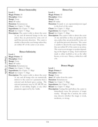 Detect Immorality                                              Detect Lie
                     Level: 3                                                 Level: 4
                     Magic Points: 24                                         Magic Points: 32
                     Discipline: Ether                                        Discipline: Ether
                     Range: None                                              Range: None
                     Area: 50’ radius                                         Area: 50’ radius
                     Duration: Instantaneous                                  Duration: 2 rounds to an exponential power equal
                     Chant: See Chapter 11: Magic                                     to the level of the caster
                     Ingredients: See Chapter 11: Magic                       Chant: See Chapter 11: Magic
                     Ritual: See Chapter 11: Magic                            Ingredients: See Chapter 11: Magic
                     Description: The caster is able to detect the scent      Ritual: See Chapter 11: Magic
                             of any and all immoral beings in the area        Description: The caster is able to detect the scent
                             unless they are protected by some sort of                of any and all lies as they are spoken in the
                             spell that prevents detection. The caster is             area, unless they are protected by some sort
                             unable to discern the exact beings unless they           of spell that prevents detection. The caster
                             are within 10’ of the caster or are alone.               is unable to discern the exact beings unless
                                                                                      they are within 10’ of the caster or are alone.
                                                                                      The scent is not stronger or weaker depend-
                                    Detect Inferiority                                ing on the degree of lying. Each statement
                     Level: 4                                                         made is either truthful as far as the teller
                     Magic Points: 32                                                 knows, or it is not. Hence, a white lie is still
Chapter 12: Spells




                     Discipline: Ether                                                a lie.
                     Range: None
                     Area: 50’ radius
                     Duration: Instantaneous                                                    Detect Magic
                     Chant: See Chapter 11: Magic                             Level: 1
                     Ingredients: See Chapter 11: Magic                       Magic Points: 8
                     Ritual: See Chapter 11: Magic                            Discipline: Ether
                     Description: The caster is able to detect the scent      Range: None
                             of any and all beings who are numerically        Area: 50’ radius from the caster
                             inferior to the caster in 1 parameter that is    Duration: Instantaneous
                             selected and declared upon casting. The          Chant: See Chapter 11: Magic
                             selected parameter may be LP, MP, PP, any        Ingredients: See Chapter 11: Magic
                             ability or sub-ability, height, or any other     Ritual: See Chapter 11: Magic
                             parameter approved by the Aedile.                Description: Casting this spell allows the caster to
                                                                                      immediately sense the presence of magic
                                                                                      nearby. Though this is unclear, the caster
                                                                                      may discern whether the magic is weak,
                                                                                      moderate, or strong.




                                                                          554
 