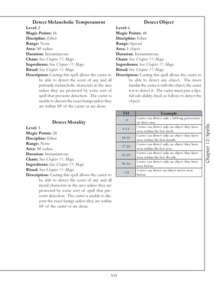 Detect Melancholic Temperament                                           Detect Object
Level: 2                                                 Level: 6
Magic Points: 16                                         Magic Points: 48
Discipline: Ether                                        Discipline: Ether
Range: None                                              Range: Special
Area: 50’ radius                                         Area: 1 object
Duration: Instantaneous                                  Duration: Instantaneous
Chant: See Chapter 11: Magic                             Chant: See Chapter 11: Magic
Ingredients: See Chapter 11: Magic                       Ingredients: See Chapter 11: Magic
Ritual: See Chapter 11: Magic                            Ritual: See Chapter 11: Magic
Description: Casting this spell allows the caster to     Description: Casting this spell allows the caster to
        be able to detect the scent of any and all               be able to detect any object. The more
        primarily melancholic characters in the area             familar the caster is with the object, the easier
        unless they are protected by some sort of                it is to detect it. The caster must pass a Spa-
        spell that prevents detection. The caster is             tial sub-ability check as follows to detect the
        unable to discern the exact beings unless they           object:
        are within 10’ of the caster or are alone.
                                                             TH                              Exam ple
                                                                       Ca ste r c a n de te c t onl y a l i fe l ong posse ssi on
                                                              <9
                Detect Morality                                        of the i r own.




                                                                                                                                    Chapter 12: Spells
Level: 3                                                               Ca ste r c a n de te c t onl y a n obj e c t the y ha v e
                                                             9 -1 3
                                                                       se e n wi thi n the l a st we e k .
Magic Points: 24                                                       Ca ste r c a n de te c t onl y a n obj e c t the y ha v e
Discipline: Ether                                           1 4 -1 6
                                                                       se e n wi thi n the l a st month.
Range: None                                                            Ca ste r c a n de te c t onl y a n obj e c t the y ha v e
                                                            1 7 -2 0
Area: 50’ radius                                                       se e n wi thi n the l a st y e a r.
Duration: Instantaneous                                                Ca ste r c a n de te c t onl y a n obj e c t the y ha v e
                                                            2 1 -2 9
                                                                       se e n wi thi n the l a st de c a de .
Chant: See Chapter 11: Magic                                           Ca ste r c a n de te c t onl y a n obj e c t the y ha v e
Ingredients: See Chapter 11: Magic                          3 0 -3 4
                                                                       se e n be fore .
Ritual: See Chapter 11: Magic                                          Ca ste r c a n de te c t a n obj e c t ne v e r se e n
                                                             >3 4
Description: Casting this spell allows the caster to                   be fore .
        be able to detect the scent of any and all
        moral characters in the area unless they are
        protected by some sort of spell that pre-
        vents detection. The caster is unable to dis-
        cern the exact beings unless they are within
        10’ of the caster or are alone.




                                                     555
 