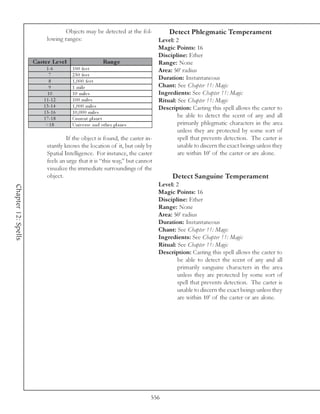 Objects may be detected at the fol-           Detect Phlegmatic Temperament
                           lowing ranges:                                   Level: 2
                                                                            Magic Points: 16
                                                                            Discipline: Ether
                     Cas te r Le ve l                        Range          Range: None
                           1 -6         1 0 0 fe e t                        Area: 50’ radius
                            7           2 5 0 fe e t
                            8           1 , 0 0 0 fe e t
                                                                            Duration: Instantaneous
                            9           1 mi l e                            Chant: See Chapter 11: Magic
                           10           1 0 mi l e s                        Ingredients: See Chapter 11: Magic
                         1 1 -1 2       1 0 0 mi l e s                      Ritual: See Chapter 11: Magic
                         1 3 -1 4       1 , 0 0 0 mi l e s                  Description: Casting this spell allows the caster to
                         1 5 -1 6       1 0 , 0 0 0 mi l e s
                         1 7 -1 8       Curre nt pl a ne t
                                                                                    be able to detect the scent of any and all
                          >1 8          Uni v e rse a nd othe r pl a ne s           primarily phlegmatic characters in the area
                                                                                    unless they are protected by some sort of
                                     If the object is found, the caster in-         spell that prevents detection. The caster is
                           stantly knows the location of it, but only by            unable to discern the exact beings unless they
                           Spatial Intelligence. For instance, the caster           are within 10’ of the caster or are alone.
                           feels an urge that it is “this way,” but cannot
                           visualize the immediate surroundings of the
                           object.                                               Detect Sanguine Temperament
                                                                            Level: 2
Chapter 12: Spells




                                                                            Magic Points: 16
                                                                            Discipline: Ether
                                                                            Range: None
                                                                            Area: 50’ radius
                                                                            Duration: Instantaneous
                                                                            Chant: See Chapter 11: Magic
                                                                            Ingredients: See Chapter 11: Magic
                                                                            Ritual: See Chapter 11: Magic
                                                                            Description: Casting this spell allows the caster to
                                                                                    be able to detect the scent of any and all
                                                                                    primarily sanguine characters in the area
                                                                                    unless they are protected by some sort of
                                                                                    spell that prevents detection. The caster is
                                                                                    unable to discern the exact beings unless they
                                                                                    are within 10’ of the caster or are alone.




                                                                        556
 