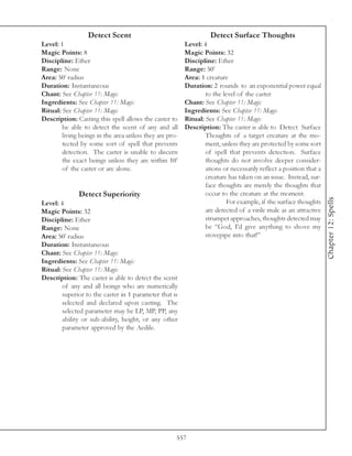 Detect Scent                                     Detect Surface Thoughts
Level: 1                                                 Level: 4
Magic Points: 8                                          Magic Points: 32
Discipline: Ether                                        Discipline: Ether
Range: None                                              Range: 50’
Area: 50’ radius                                         Area: 1 creature
Duration: Instantaneous                                  Duration: 2 rounds to an exponential power equal
Chant: See Chapter 11: Magic                                     to the level of the caster
Ingredients: See Chapter 11: Magic                       Chant: See Chapter 11: Magic
Ritual: See Chapter 11: Magic                            Ingredients: See Chapter 11: Magic
Description: Casting this spell allows the caster to     Ritual: See Chapter 11: Magic
        be able to detect the scent of any and all       Description: The caster is able to Detect Surface
        living beings in the area unless they are pro-           Thoughts of a target creature at the mo-
        tected by some sort of spell that prevents               ment, unless they are protected by some sort
        detection. The caster is unable to discern               of spell that prevents detection. Surface
        the exact beings unless they are within 10’              thoughts do not involve deeper consider-
        of the caster or are alone.                              ations or necessarily reflect a position that a
                                                                 creature has taken on an issue. Instead, sur-
                                                                 face thoughts are merely the thoughts that
              Detect Superiority                                 occur to the creature at the moment.




                                                                                                                   Chapter 12: Spells
Level: 4                                                                 For example, if the surface thoughts
Magic Points: 32                                                 are detected of a virile male as an attractive
Discipline: Ether                                                strumpet approaches, thoughts detected may
Range: None                                                      be “God, I’d give anything to shove my
Area: 50’ radius                                                 stovepipe into that!”
Duration: Instantaneous
Chant: See Chapter 11: Magic
Ingredients: See Chapter 11: Magic
Ritual: See Chapter 11: Magic
Description: The caster is able to detect the scent
        of any and all beings who are numerically
        superior to the caster in 1 parameter that is
        selected and declared upon casting. The
        selected parameter may be LP, MP, PP, any
        ability or sub-ability, height, or any other
        parameter approved by the Aedile.




                                                     557
 