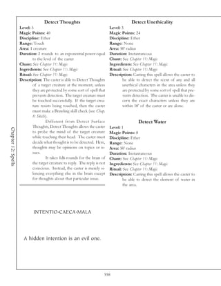 Detect Thoughts                                        Detect Unethicality
                     Level: 5                                                 Level: 3
                     Magic Points: 40                                         Magic Points: 24
                     Discipline: Ether                                        Discipline: Ether
                     Range: Touch                                             Range: None
                     Area: 1 creature                                         Area: 50’ radius
                     Duration: 2 rounds to an exponential power equal         Duration: Instantaneous
                             to the level of the caster                       Chant: See Chapter 11: Magic
                     Chant: See Chapter 11: Magic                             Ingredients: See Chapter 11: Magic
                     Ingredients: See Chapter 11: Magic                       Ritual: See Chapter 11: Magic
                     Ritual: See Chapter 11: Magic                            Description: Casting this spell allows the caster to
                     Description: The caster is able to Detect Thoughts               be able to detect the scent of any and all
                             of a target creature at the moment, unless               unethical characters in the area unless they
                             they are protected by some sort of spell that            are protected by some sort of spell that pre-
                             prevents detection. The target creature must             vents detection. The caster is unable to dis-
                             be touched successfully. If the target crea-             cern the exact characters unless they are
                             ture resists being touched, then the caster              within 10’ of the caster or are alone.
                             must make a Brawling skill check (see Chap.
                             8: Skills).
                                      Different from Detect Surface                            Detect Water
                             Thoughts, Detect Thoughts allows the caster      Level: 1
Chapter 12: Spells




                             to probe the mind of the target creature         Magic Points: 8
                             while touching their head. The caster must       Discipline: Ether
                             decide what thought is to be detected. Here,     Range: None
                             thoughts may be opinions on topics or is-        Area: 50’ radius
                             sues.                                            Duration: Instantaneous
                                      It takes 1d6 rounds for the brain of    Chant: See Chapter 11: Magic
                             the target creature to reply. The reply is not   Ingredients: See Chapter 11: Magic
                             conscious. Instead, the caster is merely si-     Ritual: See Chapter 11: Magic
                             lencing everything else in the brain except      Description: Casting this spell allows the caster to
                             for thoughts about that particular issue.                be able to detect the element of water in
                                                                                      the area.




                             INTENTIO.CAECA.MALA



                       A hidden intention is an evil one.




                                                                          558
 