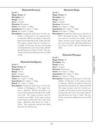 Diminish Dexterity                                          Diminish Magic
Level: 5                                                  Level: 5
Magic Points: 40                                          Magic Points: 40
Discipline: Fire                                          Discipline: Fire
Range: Touch                                              Range: Touch
Area: 1 creature                                          Area: 1 creature
Duration: Permanent                                       Duration: Permanent
Chant: See Chapter 11: Magic                              Chant: See Chapter 11: Magic
Ingredients: See Chapter 11: Magic                        Ingredients: See Chapter 11: Magic
Ritual: See Chapter 11: Magic                             Ritual: See Chapter 11: Magic
Description: Casting this spell causes 1 of the sub-      Description: Casting this spell causes a decrease in
        abilities of Dexterity of the target creature             MP of the target creature. The target crea-
        to diminish. Which sub-ability is affected is             ture must be touched successfully. If the
        determined randomly by the Aedile with 1d4.               target creature resists being touched, then
        The target creature must be touched suc-                  the caster must make a Brawling skill check
        cessfully. If the target creature resists being           (see Chap. 8: Skills). MP are diminished by
        touched, then the caster must make a Brawl-               1d12.
        ing skill check (see Chap. 8: Skills). The ran-
        domly selected sub-ability decreases by 1d12
        points.                                                         Diminish Physique




                                                                                                                    Chapter 12: Spells
                                                          Level: 5
                                                          Magic Points: 40
            Diminish Intelligence                         Discipline: Fire
Level: 5                                                  Range: Touch
Magic Points: 40                                          Area: 1 creature
Discipline: Fire                                          Duration: Permanent
Range: Touch                                              Chant: See Chapter 11: Magic
Area: 1 creature                                          Ingredients: See Chapter 11: Magic
Duration: Permanent                                       Ritual: See Chapter 11: Magic
Chant: See Chapter 11: Magic                              Description: Casting this spell causes 1 of the sub-
Ingredients: See Chapter 11: Magic                                abilities of Physique of the target creature
Ritual: See Chapter 11: Magic                                     to diminish. Which sub-ability is affected is
Description: Casting this spell causes 1 of the sub-              determined randomly by the Aedile with 1d4.
        abilities of Intelligence of the target crea-             The target creature must be touched suc-
        ture to diminish. Which sub-ability is af-                cessfully. If the target creature resists being
        fected is determined randomly by the Aedile               touched, then the caster must make a Brawl-
        with 1d4. The target creature must be                     ing skill check (see Chap. 8: Skills). The ran-
        touched successfully. If the target creature              domly selected sub-ability decreases by 1d12
        resists being touched, then the caster must               points.
        make a Brawling skill check (see Chap. 8:
        Skills). The randomly selected sub-ability
        decreases by 1d12 points.




                                                      561
 