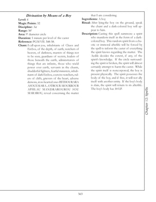 Divination by Means of a Boy                               that I am considering.
Level: 4                                                 Ingredients: A boy
Magic Points: 32                                         Ritual: After lying the boy on the ground, speak
Discipline: Air                                                  the chant and a dark-colored boy will ap-
Range: 50’                                                       pear to him.
Area: 9’ diameter circle                                 Description: Casting this spell summons a spirit
Duration: 1 minute per level of the caster                       who manifests itself in the form of a dark-
Reference: PGM VII. 348-58.                                      colored boy. This random spirit from a cha-
Chant: I call upon you, inhabitants of Chaos and                 otic or immoral afterlife will be forced by
        Erebos, of the depth, of earth, watchers of              the spell to inform the caster of everything
        heaven, of darkness, masters of things not               the spirit knows regarding the matter. The
        to be seen, guardians of secrets, leaders of             Aedile decides the extent, if any, of the
        those beneath the earth, adminstrators of                spirit’s knowledge. If the circle surround-
        things that are infinite, those who wield                ing the spirit is broken, the spirit will almost
        power over earth, servants in the chasm,                 certainly attempt to harm the caster. While
        shudderful fighters, fearful ministers, inhab-           the spirit itself is noncorporeal, the boy is
        itants of dark Erebos, coercive watchers, rul-           present physically. The spirit possesses the
        ers of cliffs, grievers of the heart, adverse            body of the boy, and if free, it will not ally
        demons, iron-hearted ones BITHOURARA                     itself with another entity. If the boy’s body
        ASOUEMARA...OTROUR MOURROUR                              is slain, the spirit will return to its afterlife.




                                                                                                                      Chapter 12: Spells
        APHLAU MANDRAROUROU SOU                                  The boy’s body has 10 LP.
        MARAROU, reveal concerning the matter




                                                     563
 