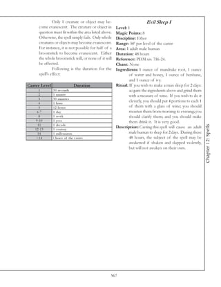 Only 1 creature or object may be-                          Evil Sleep I
        come evanescent. The creature or object in        Level: 1
        question must fit within the area listed above.   Magic Points: 8
        Otherwise, the spell simply fails. Only whole     Discipline: Ether
        creatures or objects may become evanescent.       Range: 50’ per level of the caster
        For instance, it is not possible for half of a    Area: 1 adult male human
        broomstick to become evanescent. Either           Duration: 48 hours
        the whole broomstick will, or none of it will     Reference: PDM xiv. 716-24.
        be effected.                                      Chant: None
                 Following is the duration for the        Ingredients: 1 ounce of mandrake root, 1 ounce
        spell’s effect:                                           of water and honey, 1 ounce of henbane,
                                                                  and 1 ounce of ivy.
Cas te r Le ve l                    D uration             Ritual: If you wish to make a man sleep for 2 days:
        1          3 0 se c onds                                  acquire the ingredients above and grind them
        2          1 mi nute                                      with a measure of wine. If you wish to do it
        3          3 0 mi nute s
        4          1 hour
                                                                  cleverly, you should put 4 portions to each 1
        5          1 2 hours                                      of them with a glass of wine; you should
       6 -7        1 da y                                         moisten them from morning to evening; you
        8          1 we e k                                       should clarify them; and you should make
      9 -1 0       1 year                                         them drink it. It is very good.
       11          1 de c a de




                                                                                                                  Chapter 12: Spells
     1 2 -1 3      1 c e ntury
                                                          Description: Casting this spell will cause an adult
       14          1 mi l l e nni um                              male human to sleep for 2 days. During these
      >1 4         Choi c e of the c a ste r                      48 hours, the subject of the spell may be
                                                                  awakened if shaken and slapped violently,
                                                                  but will not awaken on their own.




                                                      567
 