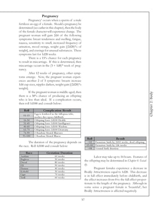 Pregnancy
                         1
         Pregnancy occurs when a sperm of a male
fertilizes an egg of a female. Should a pregnancy be
determined (see earlier in this chapter), then the body
of the female character will experience change. The
pregnant woman will gain 2d4 of the following
symptoms: breast tenderness and swelling, fatigue,
nausea, sensitivity to smell, increased frequency of
urination, mood swings, weight gain [(2d20)% of
weight], and cravings for unusual substances. These
symptoms last for 1d20 weeks.
         There is a 15% chance for each pregnancy
to result in miscarriage. If this is determined, then
miscarriage occurs in the (3 + 1d8)th week of preg-
nancy.
         After 12 weeks of pregnancy, other symp-
toms emerge. Now, the pregnant woman experi-
ences another 2 of 3 symptoms: breasts increase
1d4 cup sizes, nipples darken, weight gain [(2d20)%
weight].
         If the pregnant woman is middle-aged, then




                                                                                                                                                Chapter 2: Body
there is a 30% chance of producing an offspring
who is less than ideal. If a complication occurs,
then roll 1d100 and consult below:

    Roll                     Com plic ation Re s ult
                E g g i s fe rti l i ze d i n the fa l l opi a n tube ,
    0 1 -1 5
                mothe r di e s upon c hi l dbi rth
    1 6 -3 0    O ffspri ng l ose s 1 d1 0 0 He a l th
    3 1 -4 5    O ffspri ng l ose s 1 d1 0 0 Inte l l i ge nc e
    4 6 -6 0    O ffspri ng l ose s 1 d1 0 0 Wi sdom
    6 1 -7 5    O ffspri ng l ose s 1 d1 0 0 De xte ri ty
    7 6 -9 0    2 Ra ndom Me nta l Il l ne sse s
   9 1 -1 0 0   1 Ra ndom Me nta l Il l ne ss
                                                                               Roll                           Re s ult
        The duration of the pregnancy depends on                                <0 2 Pre ma ture bi rth by 2 d1 0 we e k s, de a d offspri ng
the race. Roll 1d100 and consult below:                                        0 3 -0 8 Pre ma ture bi rth by 1 d6 we e k s
                                                                                >0 8 Nor ma l bi rth dura ti on
      Rac e                      Ge s tation D uration
 Ana k i m                                  60   we e k s                           Labor may take up to 14 hours. Features of
 Bugbe a r                                  50   we e k s
 Dwa rf                                     80   we e k s
                                                                           the offspring may be determined in Chapter 6: Social-
 Elf                                        90   we e k s                  ity.
 Huma n                                     40   we e k s                           Pregnant females experience a decrease in
 Kobol d                                    30   we e k s                  Bodily Attractiveness equal to 1d20. This decrease
 O gre                                      70   we e k s
                                                                           is in full effect immediately before childbirth, and
 Trol l                                     60   we e k s
                                                                           the effect increases from 0 to the full effect propor-
                                                                           tionate to the length of the pregnancy. Although in
                                                                           some sense a pregnant female is ‘beautiful’, her
                                                                           Bodily Attractiveness is affected negatively.

                                                                          57
 